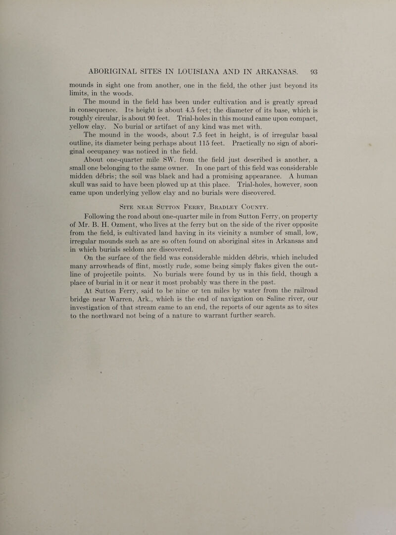 mounds in sight one from another, one in the field, the other just beyond its limits, in the woods. The mound in the field has been under cultivation and is greatly spread in consequence. Its height is about 4.5 feet; the diameter of its base, which is roughly circular, is about 90 feet. Trial-holes in this mound came upon compact, yellow clay. No burial or artifact of any kind was met with. The mound in the woods, about 7.5 feet in height, is of irregular basal outline, its diameter being perhaps about 115 feet. Practically no sign of abori¬ ginal occupancy was noticed in the field. About one-quarter mile SW. from the field just described is another, a small one belonging to the same owner. In one part of this field was considerable midden debris; the soil was black and had a promising appearance. A human skull was said to have been plowed up at this place. Trial-holes, however, soon came upon underlying yellow clay and no burials were discovered. Site near Sutton Ferry, Bradley County. Following the road about one-quarter mile in from Sutton Ferry, on property of Mr. B. H. Ozment, who lives at the ferry but on the side of the river opposite from the field, is cultivated land having in its vicinity a number of small, low, irregular mounds such as are so often found on aboriginal sites in Arkansas and in which burials seldom are discovered. On the surface of the field was considerable midden debris, which included many arrowheads of flint, mostly rude, some being simply flakes given the out¬ line of projectile points. No burials were found by us in this field, though a place of burial in it or near it most probably was there in the past. At Sutton Ferry, said to be nine or ten miles by water from the railroad bridge near Warren, Ark., which is the end of navigation on Saline river, our investigation of that stream came to an end, the reports of our agents as to sites to the northward not being of a nature to warrant further search.