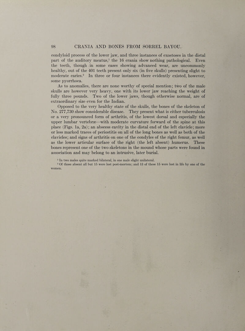 condyloid process of the lower jaw, and three instances of exostoses in the distal part of the auditory meatus,1 the 16 crania show nothing pathological. Even the teeth, though in some cases showing advanced wear, are uncommonly healthy, out of the 401 teeth present only six (in five skulls) presenting slight to moderate caries.2 In three or four instances there evidently existed, however, some pyorrhoea. As to anomalies, there are none worthy of special mention; two of the male skulls are however very heavy, one with its lower jaw reaching the weight of fully three pounds. Two of the lower jaws, though otherwise normal, are of extraordinary size even for the Indian. Opposed to the very healthy state of the skulls, the bones of the skeleton of No. 277,730 show considerable disease. They present what is either tuberculosis or a very pronounced form of arthritis, of the lowest dorsal and especially the upper lumbar vertebrae—with moderate curvature forward of the spine at this place (Figs, la, 2a); an abscess cavity in the distal end of the left clavicle; more or less marked traces of periostitis on all of the long bones as well as both of the clavicles; and signs of arthritis on one of the condyles of the right femur, as well as the lower articular surface of the right (the left absent) humerus. These bones represent one of the two skeletons in the mound whose parts were found in association and may belong to an intrusive, later burial. 1 In two males quite marked bilateral, in one male slight unilateral. 2 Of those absent all but 15 were lost post-mortem; and 13 of these 15 were lost in life by one of the women.