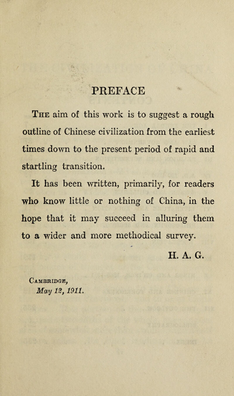 PREFACE The aim of this work is to suggest a rough outline of Chinese civilization from the earliest times down to the present period of rapid and startling transition. It has been written, primarily, for readers who know little or nothing of China, in the hope that it may succeed in alluring them to a wider and more methodical survey. Cambridge, May 11911. H. A. G.