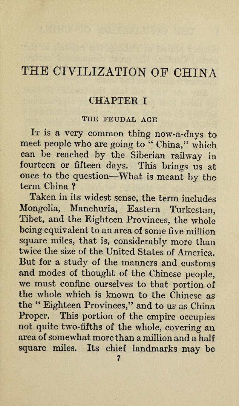 THE CIVILIZATION OF CHINA CHAPTER I THE FEUDAL AGE It is a very common thing now-a-days to meet people who are going to “ China,” which can be reached by the Siberian railway in fourteen or fifteen days. This brings us at once to the question—What is meant by the term China ? Taken in its widest sense, the term includes Mongolia, Manchuria, Eastern Turkestan, Tibet, and the Eighteen Provinces, the whole being equivalent to an area of some five million square miles, that is, considerably more than twice the size of the United States of America. But for a study of the manners and customs and modes of thought of the Chinese people, we must confine ourselves to that portion of the whole which is known to the Chinese as the “ Eighteen Provinces,” and to us as China Proper. This portion of the empire occupies not quite two-fifths of the whole, covering an area of somewhat more than a million and a half square miles. Its chief landmarks may be