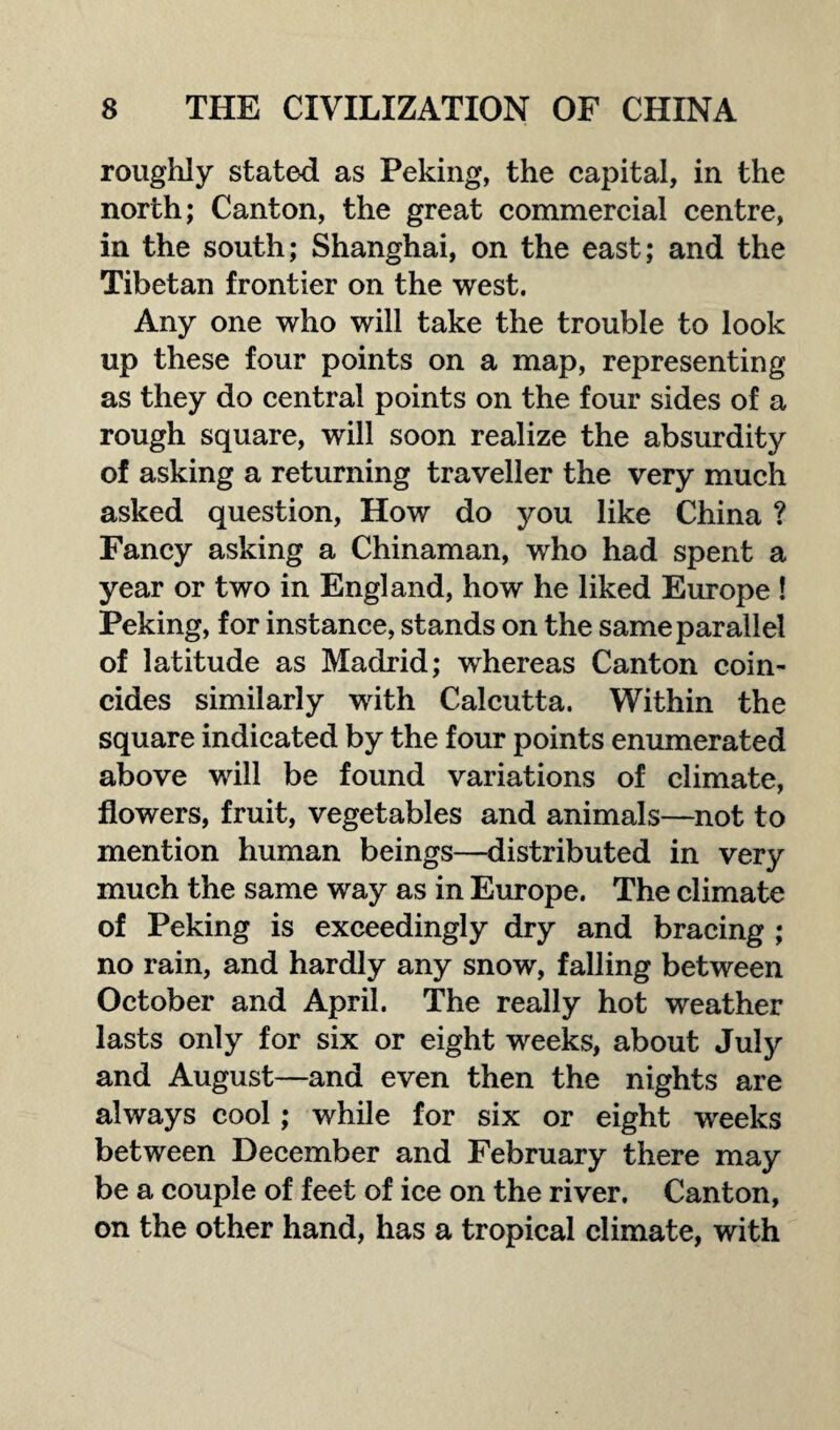 roughly stated as Peking, the capital, in the north; Canton, the great commercial centre, in the south; Shanghai, on the east; and the Tibetan frontier on the west. Any one who will take the trouble to look up these four points on a map, representing as they do central points on the four sides of a rough square, will soon realize the absurdity of asking a returning traveller the very much asked question, How do you like China ? Fancy asking a Chinaman, who had spent a year or two in England, how he liked Europe ! Peking, for instance, stands on the same parallel of latitude as Madrid; whereas Canton coin¬ cides similarly with Calcutta. Within the square indicated by the four points enumerated above will be found variations of climate, flowers, fruit, vegetables and animals—not to mention human beings—distributed in very much the same way as in Europe. The climate of Peking is exceedingly dry and bracing ; no rain, and hardly any snow, falling between October and April. The really hot weather lasts only for six or eight weeks, about July and August—and even then the nights are always cool; while for six or eight weeks between December and February there may be a couple of feet of ice on the river. Canton, on the other hand, has a tropical climate, with