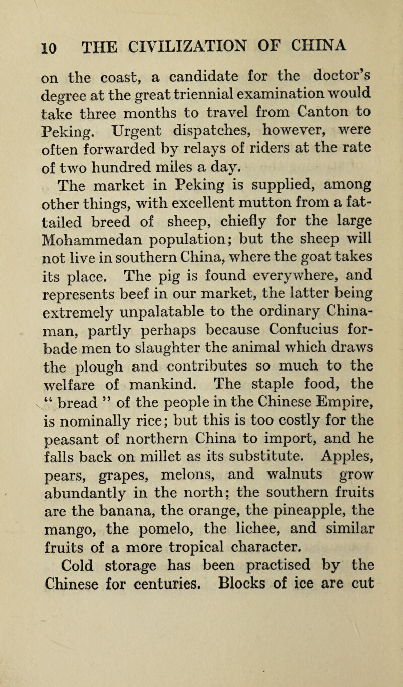 on the coast, a candidate for the doctor’s degree at the great triennial examination would take three months to travel from Canton to Peking. Urgent dispatches, however, were often forwarded by relays of riders at the rate of two hundred miles a day. The market in Peking is supplied, among other things, with excellent mutton from a fat¬ tailed breed of sheep, chiefly for the large Mohammedan population; but the sheep will not live in southern China, where the goat takes its place. The pig is found everywhere, and represents beef in our market, the latter being extremely unpalatable to the ordinary China¬ man, partly perhaps because Confucius for¬ bade men to slaughter the animal which draws the plough and contributes so much to the welfare of mankind. The staple food, the “ bread ” of the people in the Chinese Empire, is nominally rice; but this is too costly for the peasant of northern China to import, and he falls back on millet as its substitute. Apples, pears, grapes, melons, and walnuts grow abundantly in the north; the southern fruits are the banana, the orange, the pineapple, the mango, the pomelo, the lichee, and similar fruits of a more tropical character. Cold storage has been practised by the Chinese for centuries. Blocks of ice are cut