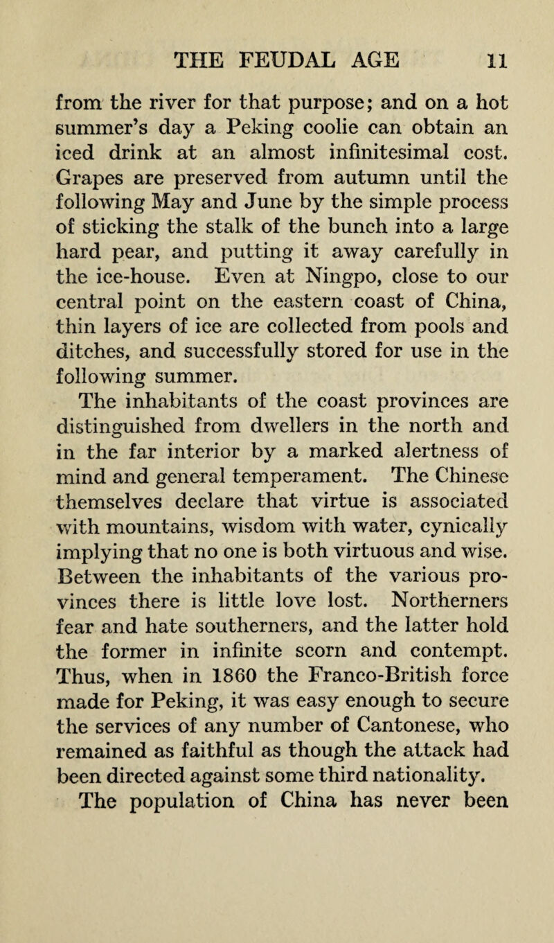 from the river for that purpose; and on a hot summer’s day a Peking coolie can obtain an iced drink at an almost infinitesimal cost. Grapes are preserved from autumn until the following May and June by the simple process of sticking the stalk of the bunch into a large hard pear, and putting it away carefully in the ice-house. Even at Ningpo, close to our central point on the eastern coast of China, thin layers of ice are collected from pools and ditches, and successfully stored for use in the following summer. The inhabitants of the coast provinces are distinguished from dwellers in the north and in the far interior by a marked alertness of mind and general temperament. The Chinese themselves declare that virtue is associated with mountains, wisdom with water, cynically implying that no one is both virtuous and wise. Between the inhabitants of the various pro¬ vinces there is little love lost. Northerners fear and hate southerners, and the latter hold the former in infinite scorn and contempt. Thus, when in 1860 the Franco-British force made for Peking, it was easy enough to secure the services of any number of Cantonese, who remained as faithful as though the attack had been directed against some third nationality. The population of China has never been