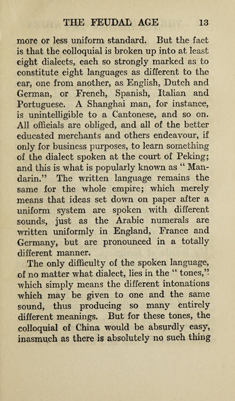 more or less uniform standard. But the fact is that the colloquial is broken up into at least eight dialects, each so strongly marked as to constitute eight languages as different to the ear, one from another, as English, Dutch and German, or French, Spanish, Italian and Portuguese. A Shanghai man, for instance, is unintelligible to a Cantonese, and so on. All officials are obliged, and all of the better educated merchants and others endeavour, if only for business purposes, to learn something of the dialect spoken at the court of Peking; and this is what is popularly known as “ Man¬ darin.” The written language remains the same for the whole empire; which merely means that ideas set down on paper after a uniform system are spoken with different sounds, just as the Arabic numerals are written uniformly in England, France and Germany, but are pronounced in a totally different manner. The only difficulty of the spoken language, of no matter what dialect, lies in the “ tones,” which simply means the different intonations which may be given to one and the same sound, thus producing so many entirely different meanings. But for these tones, the colloquial of China would be absurdly easy, inasmuch as there is absolutely no such thing