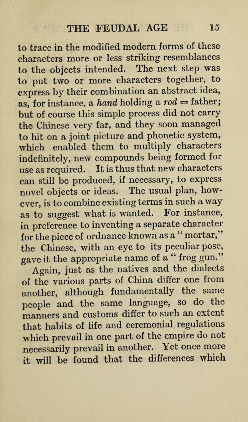 to trace in the modified modern forms of these characters more or less striking resemblances to the objects intended. The next step was to put two or more characters together, to express by their combination an abstract idea, as, for instance, a hand holding a rod = father; but of course this simple process did not carry the Chinese very far, and they soon managed to hit on a joint picture and phonetic system, which enabled them to multiply characters indefinitely, new compounds being formed for use as required. It is thus that new characters can still be produced, if necessary, to express novel objects or ideas. The usual plan, how¬ ever, is to combine existing terms in such a way as to suggest what is wanted. For instance, in preference to inventing a separate character for the piece of ordnance known as a “ mortar,” the Chinese, with an eye to its peculiar pose, gave it the appropriate name of a “ frog gun.” Again, just as the natives and the dialects of the various parts of China differ one from another, although fundamentally the same people and the same language, so do the manners and customs differ to such an extent that habits of life and ceremonial regulations which prevail in one part of the empire do not necessarily prevail in another. \et once more it will be found that the differences which