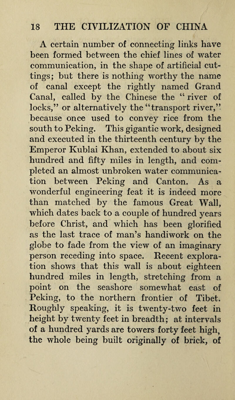 A certain number of connecting links have been formed between the chief lines of water communication, in the shape of artificial cut¬ tings; but there is nothing worthy the name of canal except the rightly named Grand Canal, called by the Chinese the “ river of locks,” or alternatively the “transport river,” because once used to convey rice from the south to Peking. This gigantic work, designed and executed in the thirteenth century by the Emperor Kublai Khan, extended to about six hundred and fifty miles in length, and com¬ pleted an almost unbroken water communica¬ tion between Peking and Canton. As a wonderful engineering feat it is indeed more than matched by the famous Great Wall, which dates back to a couple of hundred years before Christ, and which has been glorified as the last trace of man’s handiwork on the globe to fade from the view of an imaginary person receding into space. Recent explora¬ tion shows that this wall is about eighteen hundred miles in length, stretching from a point on the seashore somewhat east of Peking, to the northern frontier of Tibet. Roughly speaking, it is twenty-two feet in height by twenty feet in breadth; at intervals of a hundred yards are towers forty feet high, the whole being built originally of brick, of