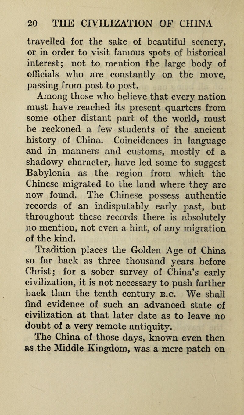 travelled for the sake of beautiful scenery, or in order to visit famous spots of historical interest; not to mention the large body of officials who are constantly on the move, passing from post to post. Among those who believe that every nation must have reached its present quarters from some other distant part of the world, must be reckoned a few students of the ancient history of China. Coincidences in language and in manners and customs, mostly of a shadowy character, have led some to suggest Babylonia as the region from which the Chinese migrated to the land where they are now found. The Chinese possess authentic records of an indisputably early past, but throughout these records there is absolutely no mention, not even a hint, of any migration of the kind. Tradition places the Golden Age of China so far back as three thousand years before Christ; for a sober survey of China’s early civilization, it is not necessary to push farther back than the tenth century b.c. We shall find evidence of such an advanced state of civilization at that later date as to leave no doubt of a very remote antiquity. The China of those days, known even then as the Middle Kingdom, was a mere patch on