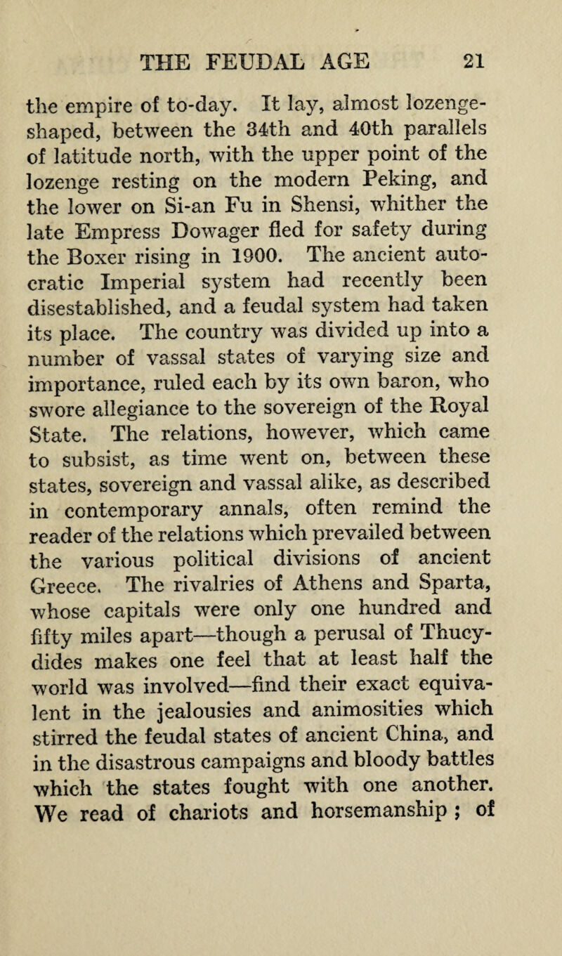 the empire of to-day. It lay, almost lozenge¬ shaped, between the 34th and 40th parallels of latitude north, with the upper point of the lozenge resting on the modern Peking, and the lower on Si-an Fu in Shensi, whither the late Empress Dowager fled for safety during the Boxer rising in 1900. The ancient auto¬ cratic Imperial system had recently been disestablished, and a feudal system had taken its place. The country was divided up into a number of vassal states of varying size and importance, ruled each by its own baron, who swore allegiance to the sovereign of the Royal State. The relations, however, which came to subsist, as time went on, between these states, sovereign and vassal alike, as described in contemporary annals, often remind the reader of the relations which prevailed between the various political divisions of ancient Greece. The rivalries of Athens and Sparta, whose capitals were only one hundred and fifty miles apart—though a perusal of Thucy¬ dides makes one feel that at least half the world was involved—find their exact equiva¬ lent in the jealousies and animosities which stirred the feudal states of ancient China, and in the disastrous campaigns and bloody battles which the states fought with one another. We read of chariots and horsemanship ; of