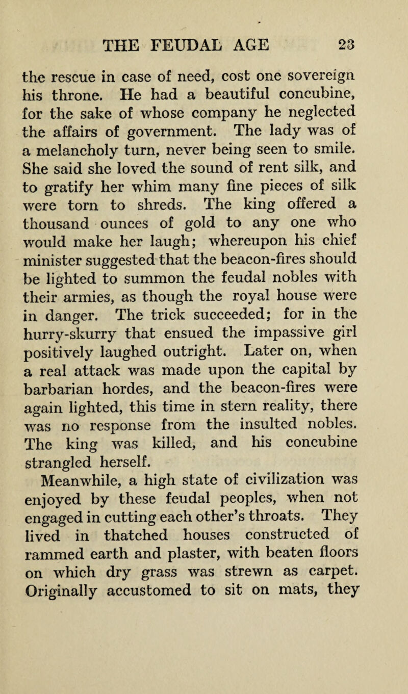 the rescue in case of need, cost one sovereign his throne. He had a beautiful concubine, for the sake of whose company he neglected the affairs of government. The lady was of a melancholy turn, never being seen to smile. She said she loved the sound of rent silk, and to gratify her whim many fine pieces of silk were torn to shreds. The king offered a thousand ounces of gold to any one who would make her laugh; whereupon his chief minister suggested that the beacon-fires should be lighted to summon the feudal nobles with their armies, as though the royal house were in danger. The trick succeeded; for in the hurry-skurry that ensued the impassive girl positively laughed outright. Later on, when a real attack was made upon the capital by barbarian hordes, and the beacon-fires were again lighted, this time in stern reality, there was no response from the insulted nobles. The king was killed, and his concubine strangled herself. Meanwhile, a high state of civilization was enjoyed by these feudal peoples, when not engaged in cutting each other’s throats. They lived in thatched houses constructed of rammed earth and plaster, with beaten floors on which dry grass was strewn as carpet. Originally accustomed to sit on mats, they