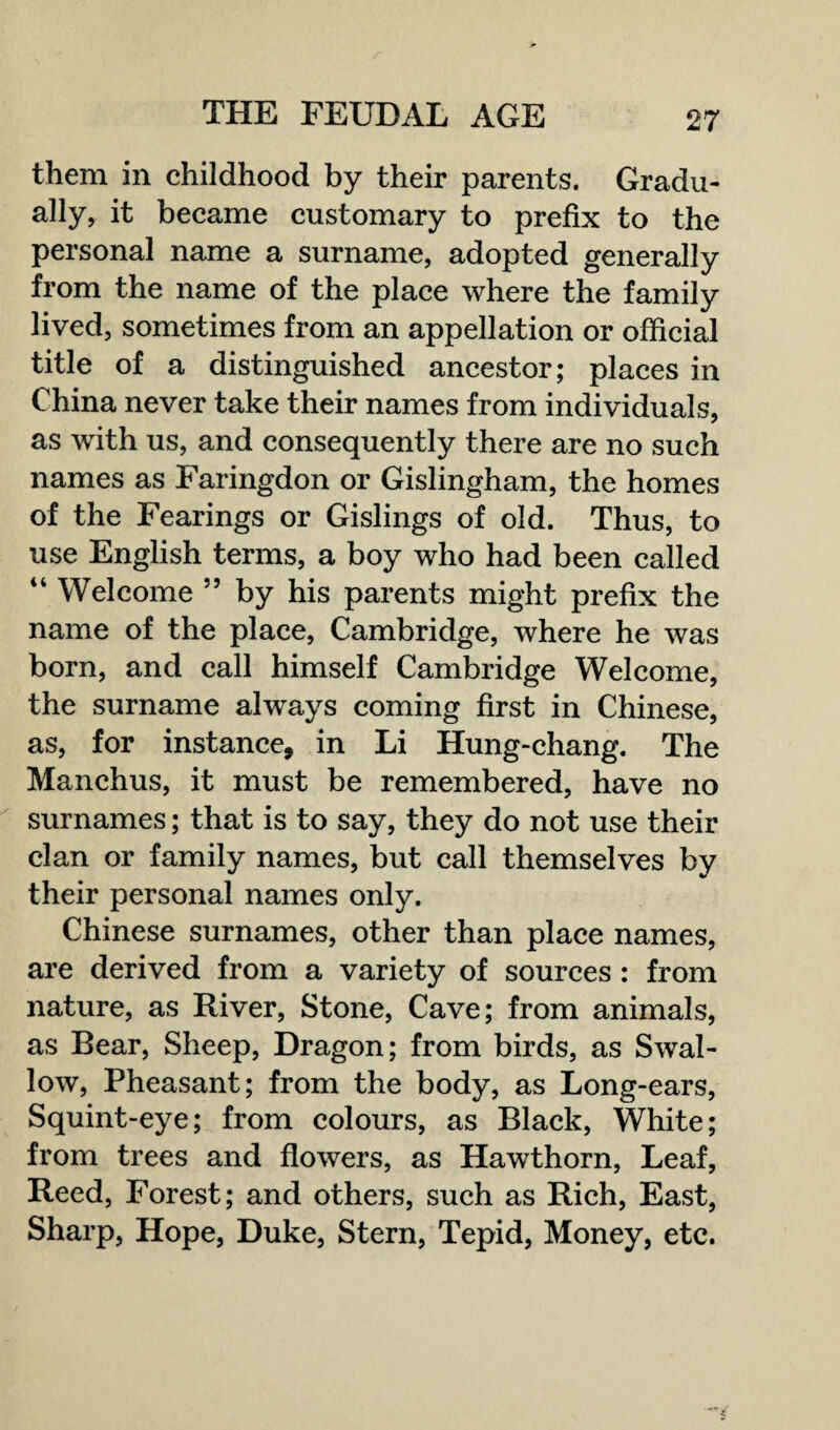 them in childhood by their parents. Gradu¬ ally, it became customary to prefix to the personal name a surname, adopted generally from the name of the place where the family lived, sometimes from an appellation or official title of a distinguished ancestor; places in China never take their names from individuals, as with us, and consequently there are no such names as Faringdon or Gislingham, the homes of the Fearings or Gislings of old. Thus, to use English terms, a boy who had been called 4 4 Welcome ” by his parents might prefix the name of the place, Cambridge, where he was born, and call himself Cambridge Welcome, the surname always coming first in Chinese, as, for instance, in Li Hung-chang. The Manchus, it must be remembered, have no surnames; that is to say, they do not use their clan or family names, but call themselves by their personal names only. Chinese surnames, other than place names, are derived from a variety of sources : from nature, as River, Stone, Cave; from animals, as Bear, Sheep, Dragon; from birds, as Swal¬ low, Pheasant; from the body, as Long-ears, Squint-eye; from colours, as Black, White; from trees and flowers, as Hawthorn, Leaf, Reed, Forest; and others, such as Rich, East, Sharp, Hope, Duke, Stern, Tepid, Money, etc.