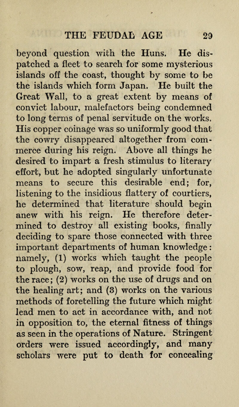 beyond question with the Huns. He dis¬ patched a fleet to search for some mysterious islands off the coast, thought by some to be the islands which form Japan. He built the Great Wall, to a great extent by means of convict labour, malefactors being condemned to long terms of penal servitude on the works. His copper coinage was so uniformly good that the cowry disappeared altogether from com¬ merce during his reign. Above all things he desired to impart a fresh stimulus to literary effort, but he adopted singularly unfortunate means to secure this desirable end; for, listening to the insidious flattery of courtiers, he determined that literature should begin anew with his reign. He therefore deter¬ mined to destroy all existing books, finally deciding to spare those connected with three important departments of human knowledge: namely, (1) works which taught the people to plough, sow, reap, and provide food for the race; (2) works on the use of drugs and on the healing art; and (3) works on the various methods of foretelling the future which might lead men to act in accordance with, and not in opposition to, the eternal fitness of things as seen in the operations of Nature. Stringent orders were issued accordingly, and many scholars were put to death for concealing