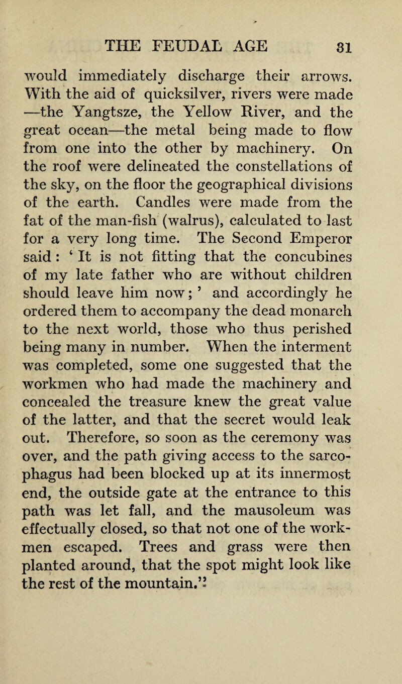 would immediately discharge their arrows. With the aid of quicksilver, rivers were made —the Yangtsze, the Yellow River, and the great ocean—the metal being made to flow from one into the other by machinery. On the roof were delineated the constellations of the sky, on the floor the geographical divisions of the earth. Candles were made from the fat of the man-fish (walrus), calculated to last for a very long time. The Second Emperor said : ‘ It is not fitting that the concubines of my late father who are without children should leave him now; 5 and accordingly he ordered them to accompany the dead monarch to the next world, those who thus perished being many in number. When the interment was completed, some one suggested that the workmen who had made the machinery and concealed the treasure knew the great value of the latter, and that the secret would leak out. Therefore, so soon as the ceremony was over, and the path giving access to the sarco¬ phagus had been blocked up at its innermost end, the outside gate at the entrance to this path was let fall, and the mausoleum was effectually closed, so that not one of the work¬ men escaped. Trees and grass were then planted around, that the spot might look like the rest of the mountain.”