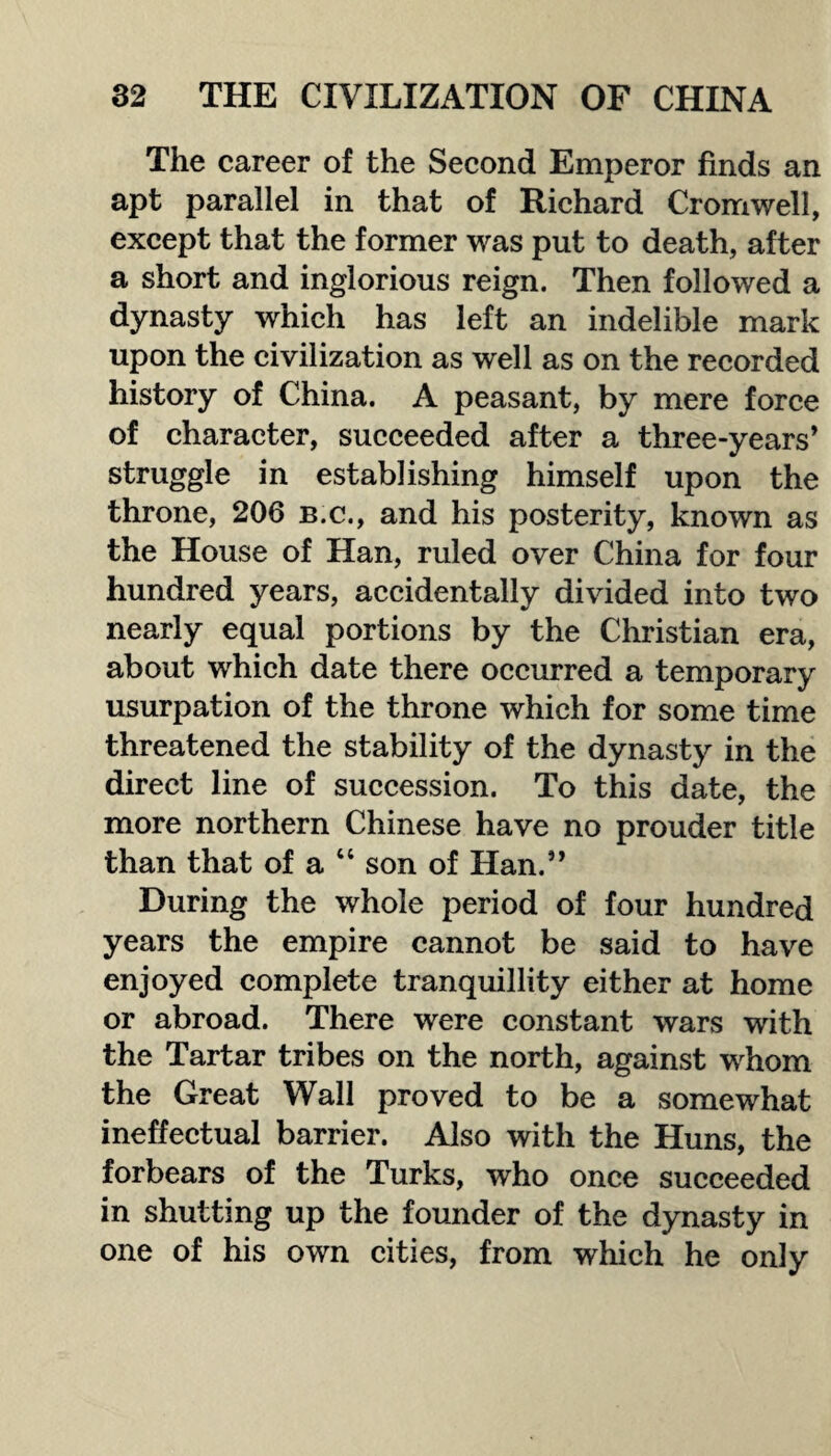 The career of the Second Emperor finds an apt parallel in that of Richard Cromwell, except that the former was put to death, after a short and inglorious reign. Then followed a dynasty which has left an indelible mark upon the civilization as well as on the recorded history of China. A peasant, by mere force of character, succeeded after a three-years * struggle in establishing himself upon the throne, 206 b.c., and his posterity, known as the House of Han, ruled over China for four hundred years, accidentally divided into two nearly equal portions by the Christian era, about which date there occurred a temporary usurpation of the throne which for some time threatened the stability of the dynasty in the direct line of succession. To this date, the more northern Chinese have no prouder title than that of a 44 son of Han.” During the whole period of four hundred years the empire cannot be said to have enjoyed complete tranquillity either at home or abroad. There were constant wars with the Tartar tribes on the north, against whom the Great Wall proved to be a somewhat ineffectual barrier. Also with the Huns, the forbears of the Turks, who once succeeded in shutting up the founder of the dynasty in one of his own cities, from which he only