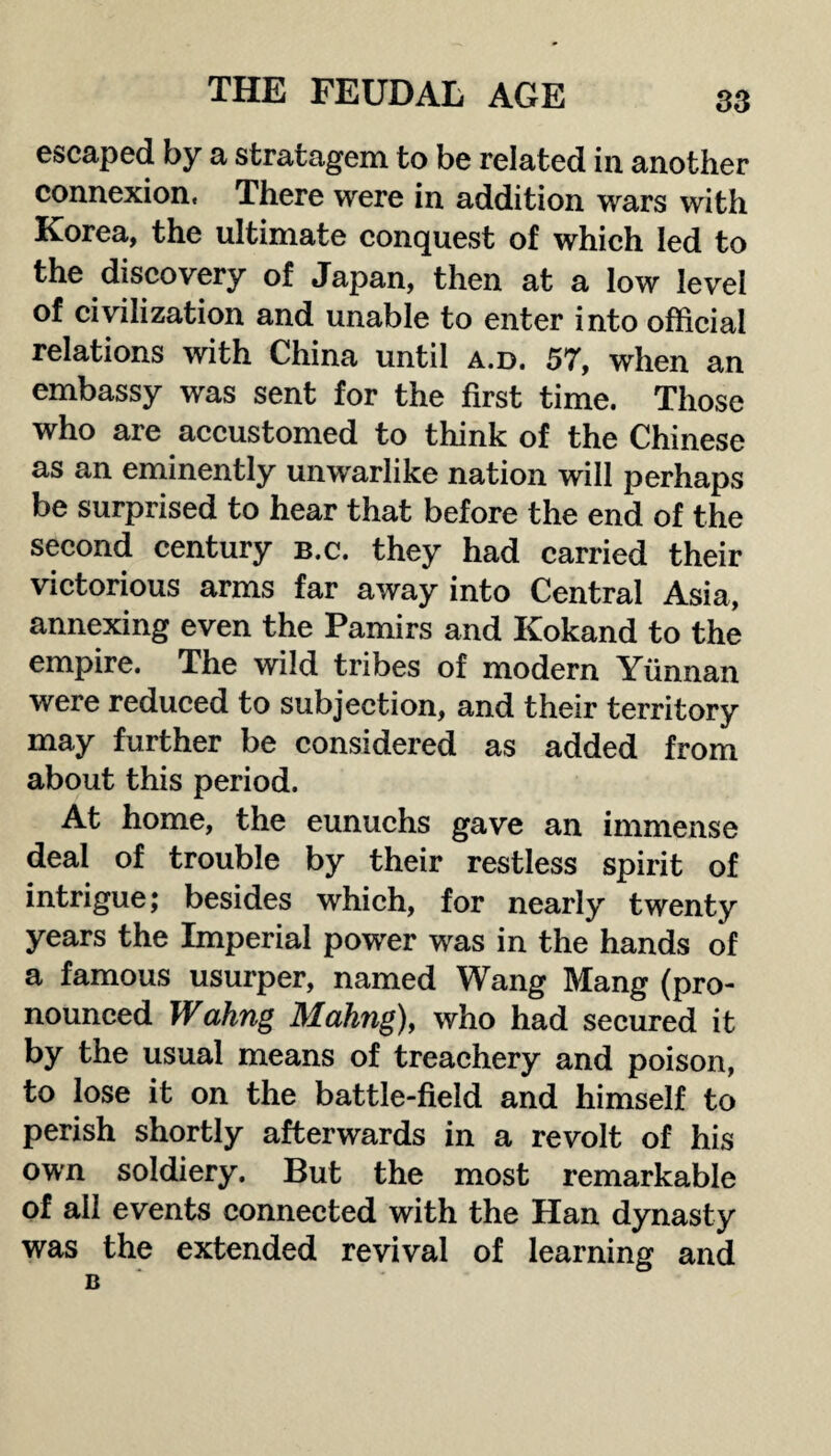 escaped by a stratagem to be related in another connexion. There were in addition wars with Korea, the ultimate conquest of which led to the discovery of Japan, then at a low level of civilization and unable to enter into official relations with China until a.d. 57, when an embassy was sent for the first time. Those who are accustomed to think of the Chinese as an eminently unwarlike nation will perhaps be surprised to hear that before the end of the second century b.c. they had carried their victorious arms far away into Central Asia, annexing even the Pamirs and Kokand to the empire. The wild tribes of modern Yunnan were reduced to subjection, and their territory may further be considered as added from about this period. At home, the eunuchs gave an immense deal of trouble by their restless spirit of intrigue; besides which, for nearly twenty years the Imperial power was in the hands of a famous usurper, named Wang Mang (pro¬ nounced Wahng Mating), who had secured it by the usual means of treachery and poison, to lose it on the battle-field and himself to perish shortly afterwards in a revolt of his own soldiery. But the most remarkable of ail events connected with the Han dynasty was the extended revival of learning and B