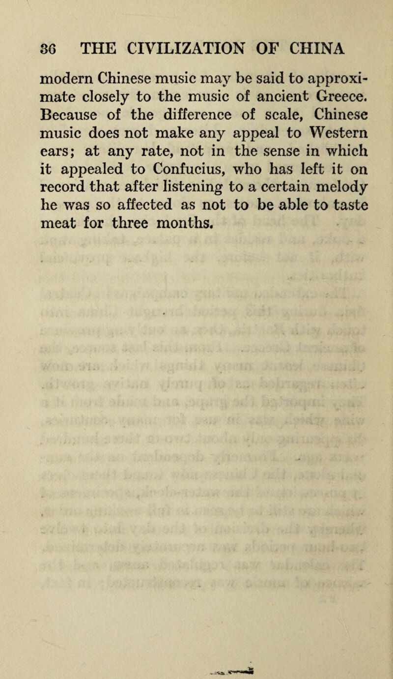 modern Chinese music may be said to approxi¬ mate closely to the music of ancient Greece. Because of the difference of scale, Chinese music does not make any appeal to Western ears; at any rate, not in the sense in which it appealed to Confucius, who has left it on record that after listening to a certain melody he was so affected as not to be able to taste