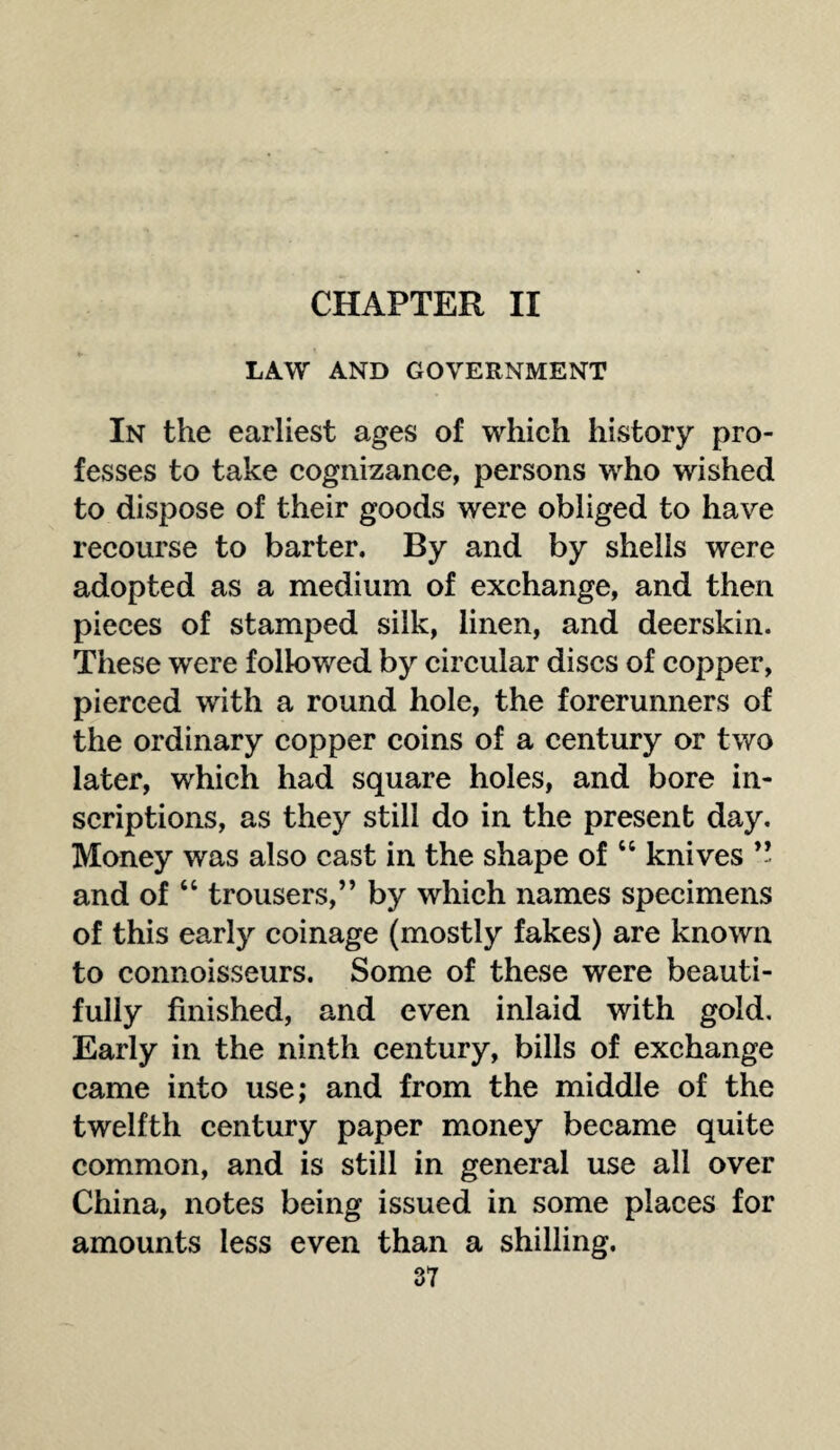 CHAPTER II LAW AND GOVERNMENT In the earliest ages of which history pro¬ fesses to take cognizance, persons who wished to dispose of their goods were obliged to have recourse to barter. By and by shells were adopted as a medium of exchange, and then pieces of stamped silk, linen, and deerskin. These were followed by circular discs of copper, pierced with a round hole, the forerunners of the ordinary copper coins of a century or two later, which had square holes, and bore in¬ scriptions, as they still do in the present day. Money was also cast in the shape of “ knives ” and of “ trousers,” by which names specimens of this earl)'' coinage (mostly fakes) are known to connoisseurs. Some of these were beauti¬ fully finished, and even inlaid with gold. Early in the ninth century, bills of exchange came into use; and from the middle of the twelfth century paper money became quite common, and is still in general use all over China, notes being issued in some places for amounts less even than a shilling.