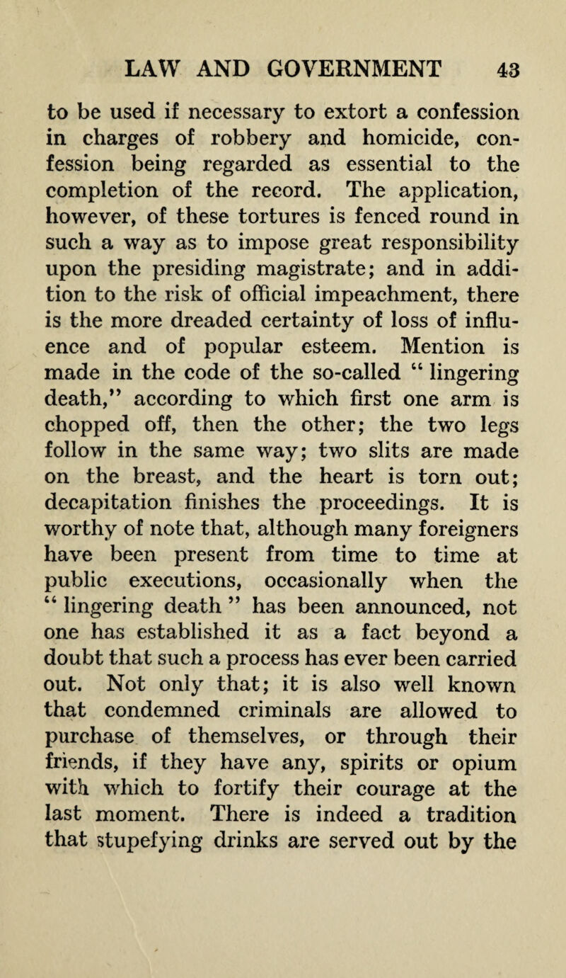 to be used if necessary to extort a confession in charges of robbery and homicide, con¬ fession being regarded as essential to the completion of the record. The application, however, of these tortures is fenced round in such a way as to impose great responsibility upon the presiding magistrate; and in addi¬ tion to the risk of official impeachment, there is the more dreaded certainty of loss of influ¬ ence and of popular esteem. Mention is made in the code of the so-called “ lingering death,” according to which first one arm is chopped off, then the other; the two legs follow in the same way; two slits are made on the breast, and the heart is torn out; decapitation finishes the proceedings. It is worthy of note that, although many foreigners have been present from time to time at public executions, occasionally when the “ lingering death ” has been announced, not one has established it as a fact beyond a doubt that such a process has ever been carried out. Not only that; it is also well known that condemned criminals are allowed to purchase of themselves, or through their friends, if they have any, spirits or opium with wrhich to fortify their courage at the last moment. There is indeed a tradition that stupefying drinks are served out by the