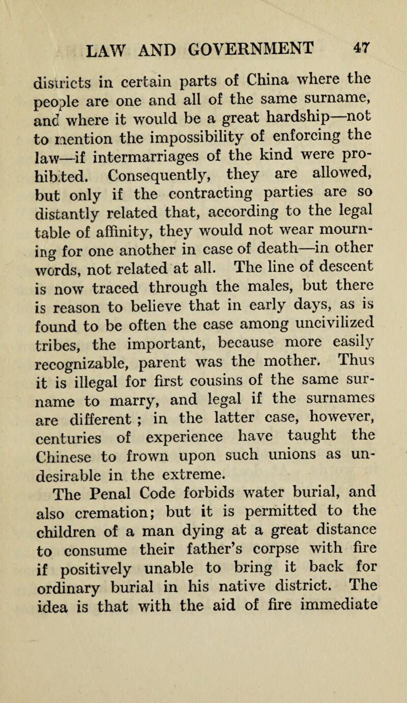 districts in certain parts of China where the people are one and all of the same surname, and where it would be a great hardship not to mention the impossibility of enforcing the law—jf intermarriages of the kind were pro¬ hibited. Consequently, they are allowed, but only if the contracting parties are so distantly related that, according to the legal table of affinity, they would not wear mourn¬ ing for one another in case of death—in other words, not related at all. The line of descent is now traced through the males, but there is reason to believe that in early days, as is found to be often the case among uncivilized tribes, the important, because more easily recognizable, parent was the mother. Thus it is illegal for first cousins of the same sur¬ name to marry, and legal if the surnames are different ; in the latter case, however, centuries of experience have taught the Chinese to frown upon such unions as un¬ desirable in the extreme. The Penal Code forbids water burial, and also cremation; but it is permitted to the children of a man dying at a great distance to consume their father’s corpse with fire if positively unable to bring it back for ordinary burial in his native district. The idea is that with the aid of fire immediate