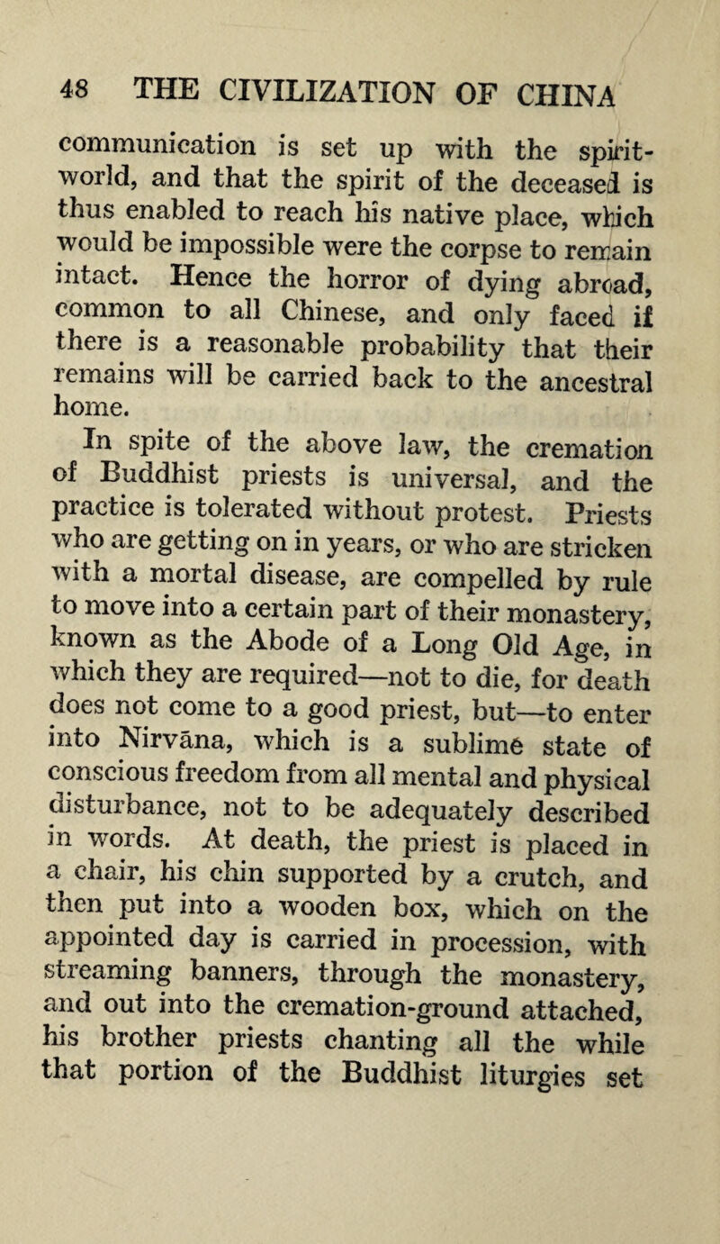 communication is set up with the spirit- world, and that the spirit of the deceased is thus enabled to reach his native place, which would be impossible were the corpse to remain intact. Hence the horror of dying abroad, common to all Chinese, and only faced if there is a reasonable probability that their remains will be carried back to the ancestral home. In spite of the above law, the cremation of Buddhist priests is universal, and the practice is tolerated without protest. Priests who are getting on in years, or who are stricken with a mortal disease, are compelled by rule to move into a certain part of their monastery, known as the Abode of a Long Old Age, in which they are required—not to die, for death does not come to a good priest, but—to enter into Nirvana, which is a sublime state of conscious freedom from all mental and physical disturbance, not to be adequately described in words. At death, the priest is placed in a chair, his chin supported by a crutch, and then put into a wooden box, which on the appointed day is carried in procession, with streaming banners, through the monastery, and out into the cremation-ground attached, his brother priests chanting all the while that portion of the Buddhist liturgies set