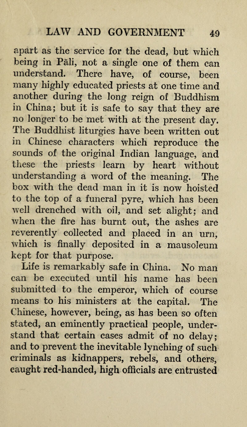 apart as the service for the dead, but which being in Pali, not a single one of them can understand. There have, of course, been many highly educated priests at one time and another during the long reign of Buddhism in China; but it is safe to say that they are no longer to be met with at the present day. The Buddhist liturgies have been written out in Chinese characters which reproduce the sounds of the original Indian language, and these the priests learn by heart without understanding a word of the meaning. The box with the dead man in it is now hoisted to the top of a funeral pyre, which has been wTell drenched with oil, and set alight; and when the fire has burnt out, the ashes are reverently collected and placed in an urn, which is finally deposited in a mausoleum kept for that purpose. Life is remarkably safe in China. No man can be executed until his name has been submitted to the emperor, which of course means to his ministers at the capital. The Chinese, however, being, as has been so often stated, an eminently practical people, under¬ stand that certain cases admit of no delay; and to prevent the inevitable lynching of such criminals as kidnappers, rebels, and others, caught red-handed, high officials are entrusted