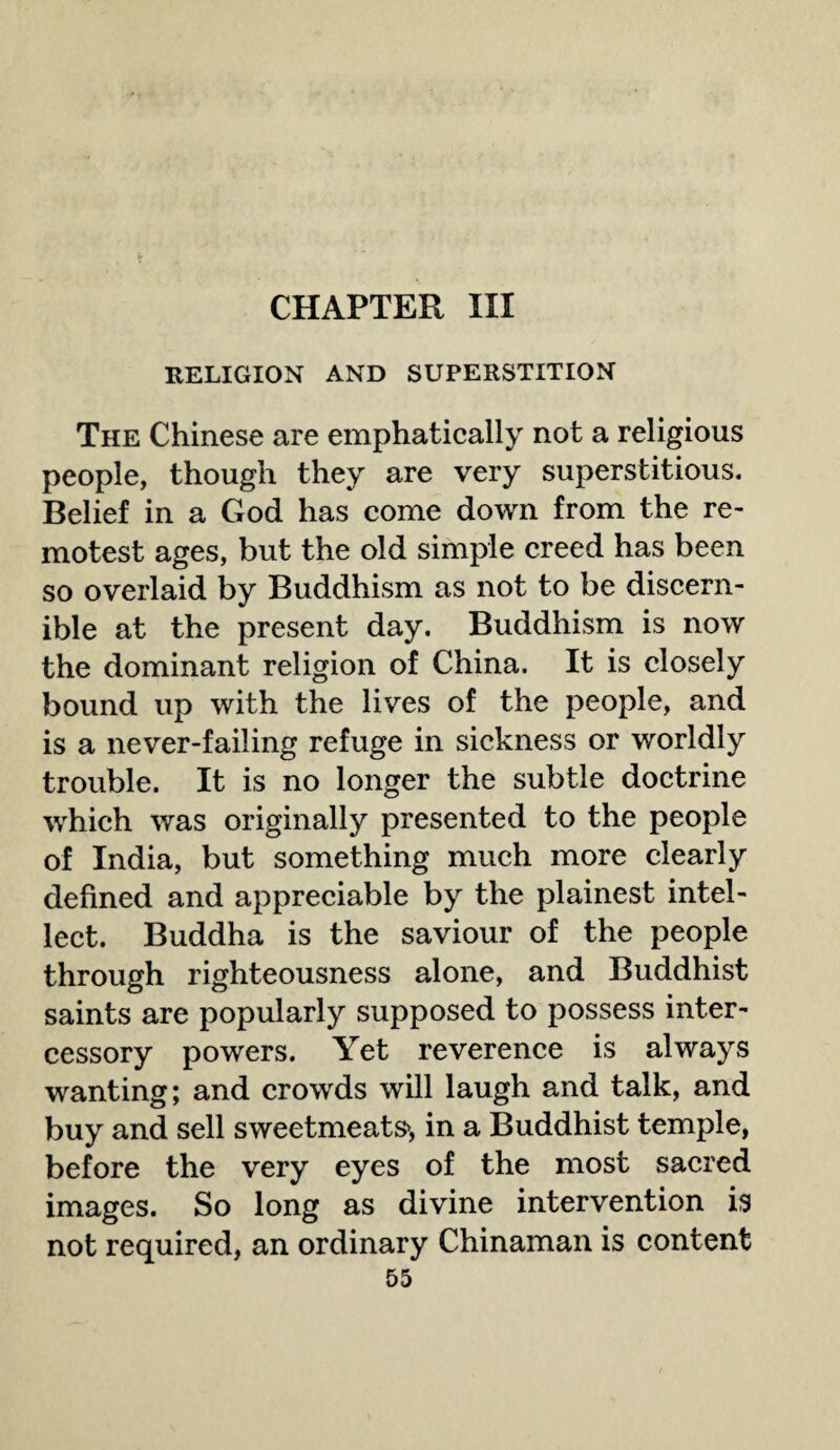 CHAPTER III RELIGION AND SUPERSTITION The Chinese are emphatically not a religious people, though they are very superstitious. Belief in a God has come down from the re¬ motest ages, but the old simple creed has been so overlaid by Buddhism as not to be discern¬ ible at the present day. Buddhism is now the dominant religion of China. It is closely bound up with the lives of the people, and is a never-failing refuge in sickness or worldly trouble. It is no longer the subtle doctrine which was originally presented to the people of India, but something much more clearly defined and appreciable by the plainest intel¬ lect. Buddha is the saviour of the people through righteousness alone, and Buddhist saints are popularly supposed to possess inter¬ cessory powers. Yet reverence is always wanting; and crowds will laugh and talk, and buy and sell sweetmeats*, in a Buddhist temple, before the very eyes of the most sacred images. So long as divine intervention is not required, an ordinary Chinaman is content