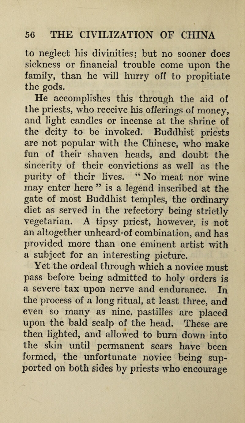 to neglect his divinities; but no sooner does sickness or financial trouble come upon the family, than he will hurry off to propitiate the gods. He accomplishes this through the aid of the priests, who receive his offerings of money, and light candles or incense at the shrine of the deity to be invoked. Buddhist priests are not popular with the Chinese, who make fun of their shaven heads, and doubt the sincerity of their convictions as well as the purity of their lives. “ No meat nor wine may enter here ” is a legend inscribed at the gate of most Buddhist temples, the ordinary diet as served in the refectory being strictly vegetarian. A tipsy priest, however, is not an altogether unheard-of combination, and has provided more than one eminent artist with a subject for an interesting picture. Yet the ordeal through which a novice must pass before being admitted to holy orders is a severe tax upon nerve and endurance. In the process of a long ritual, at least three, and even so many as nine, pastilles are placed upon the bald scalp of the head. These are then lighted, and allowed to burn down into the skin until permanent scars have been formed, the unfortunate novice being sup¬ ported on both sides by priests who encourage