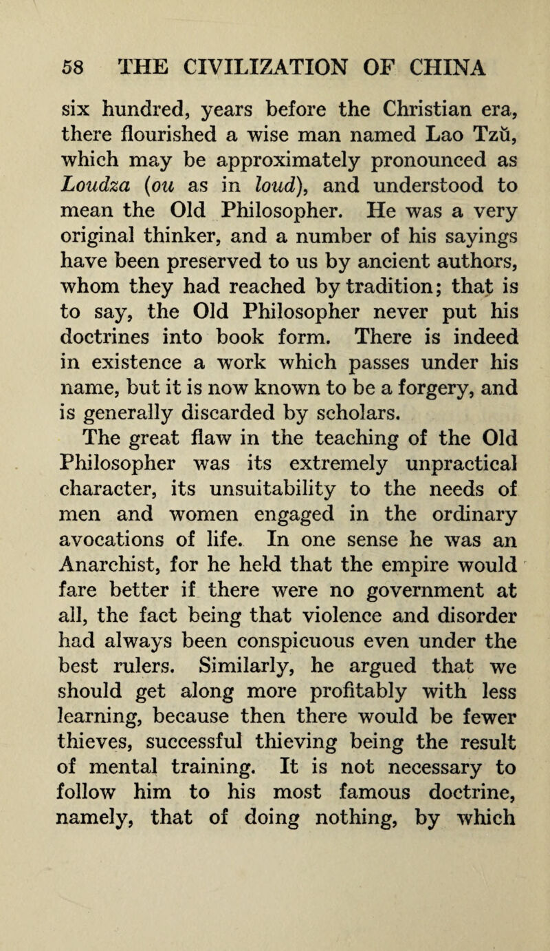 six hundred, years before the Christian era, there flourished a wise man named Lao Tzfi, which may be approximately pronounced as Loudza (ou as in loud), and understood to mean the Old Philosopher. He was a very original thinker, and a number of his sayings have been preserved to us by ancient authors, whom they had reached by tradition; that is to say, the Old Philosopher never put his doctrines into book form. There is indeed in existence a work which passes under his name, but it is now known to be a forgery, and is generally discarded by scholars. The great flaw in the teaching of the Old Philosopher was its extremely unpractical character, its unsuitability to the needs of men and women engaged in the ordinary avocations of life. In one sense he was an Anarchist, for he held that the empire would fare better if there were no government at all, the fact being that violence and disorder had always been conspicuous even under the best rulers. Similarly, he argued that we should get along more profitably with less learning, because then there would be fewer thieves, successful thieving being the result of mental training. It is not necessary to follow him to his most famous doctrine, namely, that of doing nothing, by which