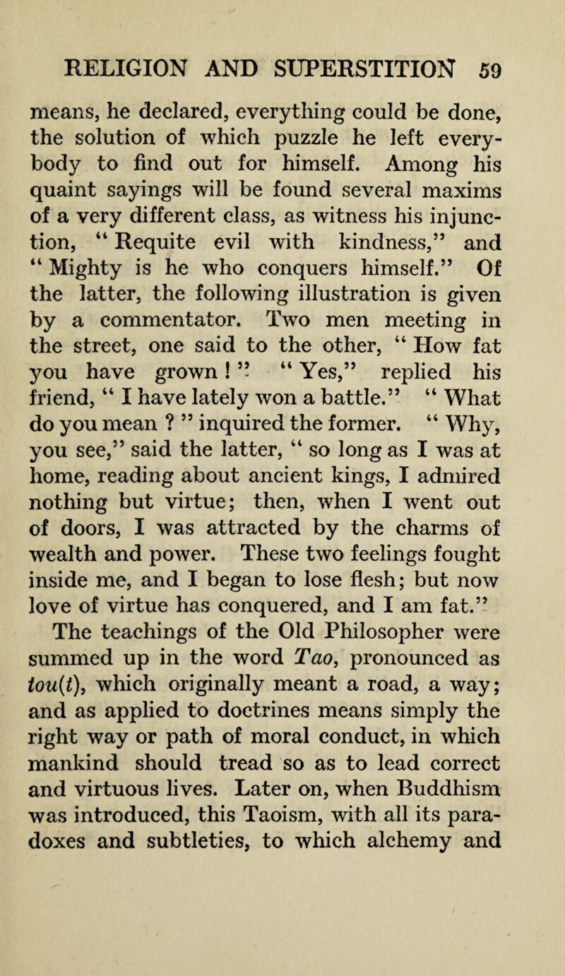 means, he declared, everything could be done, the solution of which puzzle he left every¬ body to find out for himself. Among his quaint sayings will be found several maxims of a very different class, as witness his injunc¬ tion, “ Requite evil with kindness,” and “ Mighty is he who conquers himself.” Of the latter, the following illustration is given by a commentator. Two men meeting in the street, one said to the other, “ How fat you have grown! ” “ Yes,” replied his friend, “ I have lately won a battle.” “ What do you mean ? ” inquired the former. “ Why, you see,” said the latter, “ so long as I was at home, reading about ancient kings, I admired nothing but virtue; then, when I went out of doors, I was attracted by the charms of wealth and power. These two feelings fought inside me, and I began to lose flesh; but now love of virtue has conquered, and I am fat.” The teachings of the Old Philosopher were summed up in the word Tao, pronounced as tou(t), which originally meant a road, a way; and as applied to doctrines means simply the right way or path of moral conduct, in which mankind should tread so as to lead correct and virtuous lives. Later on, when Buddhism was introduced, this Taoism, with all its para¬ doxes and subtleties, to which alchemy and