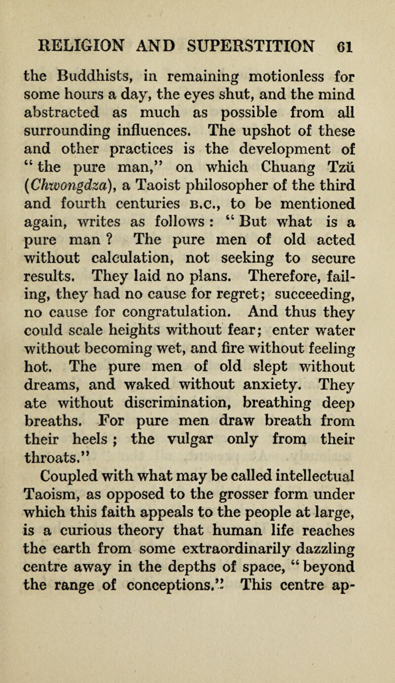 the Buddhists, in remaining motionless for some hours a day, the eyes shut, and the mind abstracted as much as possible from all surrounding influences. The upshot of these and other practices is the development of “ the pure man,” on which Chuang Tzii (Chxvongdza), a Taoist philosopher of the third and fourth centuries b.c., to be mentioned again, writes as follows : “ But what is a pure man ? The pure men of old acted without calculation, not seeking to secure results. They laid no plans. Therefore, fail¬ ing, they had no cause for regret; succeeding, no cause for congratulation. And thus they could scale heights without fear; enter water without becoming wet, and fire without feeling hot. The pure men of old slept without dreams, and waked without anxiety. They ate without discrimination, breathing deep breaths. For pure men draw breath from their heels ; the vulgar only from their throats.” Coupled with what may be called intellectual Taoism, as opposed to the grosser form under which this faith appeals to the people at large, is a curious theory that human life reaches the earth from some extraordinarily dazzling centre away in the depths of space, “ beyond the range of conceptions.’! This centre ap-