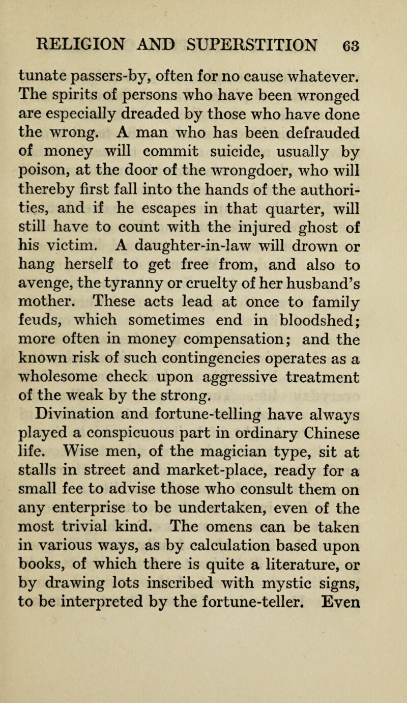 tunate passers-by, often for no cause whatever. The spirits of persons who have been wronged are especially dreaded by those who have done the wrong. A man who has been defrauded of money will commit suicide, usually by poison, at the door of the WTongdoer, who will thereby first fall into the hands of the authori¬ ties, and if he escapes in that quarter, will still have to count with the injured ghost of his victim. A daughter-in-law will drown or hang herself to get free from, and also to avenge, the tyranny or cruelty of her husband’s mother. These acts lead at once to family feuds, which sometimes end in bloodshed; more often in money compensation; and the known risk of such contingencies operates as a wholesome check upon aggressive treatment of the weak by the strong. Divination and fortune-telling have always played a conspicuous part in ordinary Chinese life. Wise men, of the magician type, sit at stalls in street and market-place, ready for a small fee to advise those who consult them on any enterprise to be undertaken, even of the most trivial kind. The omens can be taken in various ways, as by calculation based upon books, of which there is quite a literature, or by drawing lots inscribed with mystic signs, to be interpreted by the fortune-teller. Even