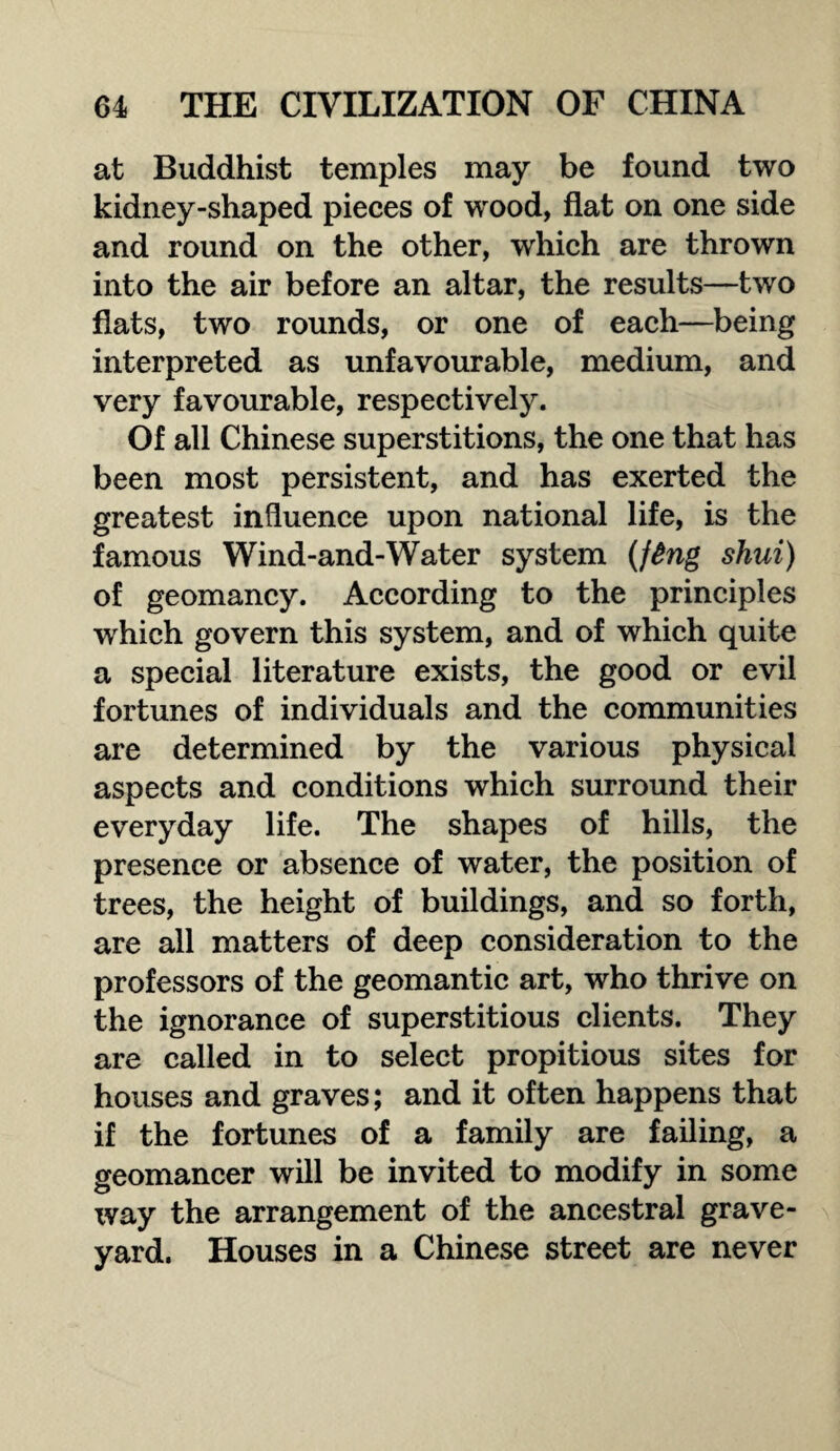 at Buddhist temples may be found two kidney-shaped pieces of wood, flat on one side and round on the other, which are thrown into the air before an altar, the results—two flats, two rounds, or one of each—being interpreted as unfavourable, medium, and very favourable, respectively. Of all Chinese superstitions, the one that has been most persistent, and has exerted the greatest influence upon national life, is the famous Wind-and-Water system (ftng shui) of geomancy. According to the principles which govern this system, and of which quite a special literature exists, the good or evil fortunes of individuals and the communities are determined by the various physical aspects and conditions which surround their everyday life. The shapes of hills, the presence or absence of water, the position of trees, the height of buildings, and so forth, are all matters of deep consideration to the professors of the geomantic art, who thrive on the ignorance of superstitious clients. They are called in to select propitious sites for houses and graves; and it often happens that if the fortunes of a family are failing, a geomancer will be invited to modify in some way the arrangement of the ancestral grave¬ yard. Houses in a Chinese street are never
