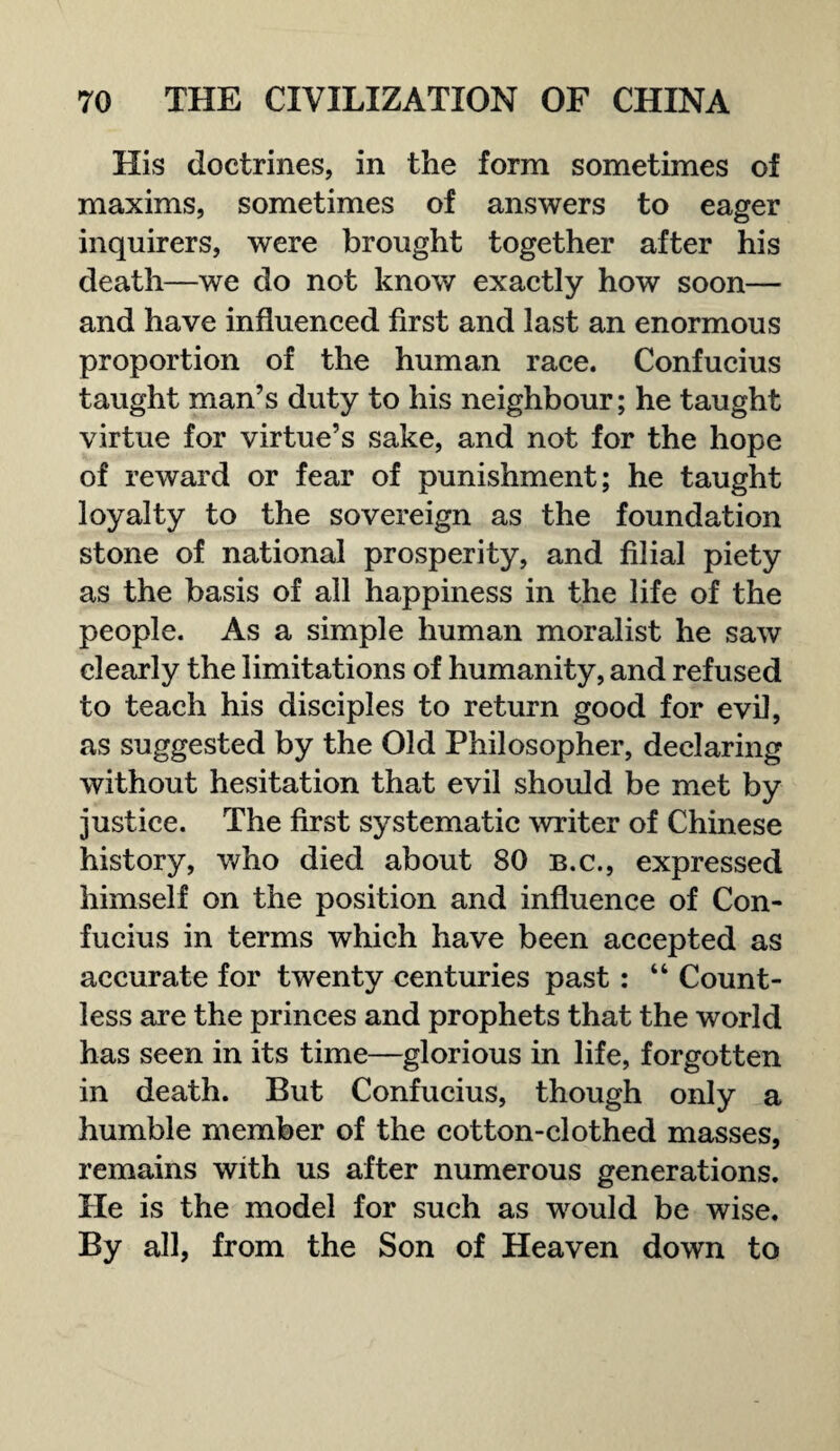 His doctrines, in the form sometimes of maxims, sometimes of answers to eager inquirers, were brought together after his death—we do not know exactly how soon— and have influenced first and last an enormous proportion of the human race. Confucius taught man’s duty to his neighbour; he taught virtue for virtue’s sake, and not for the hope of reward or fear of punishment; he taught loyalty to the sovereign as the foundation stone of national prosperity, and filial piety as the basis of all happiness in the life of the people. As a simple human moralist he saw clearly the limitations of humanity, and refused to teach his disciples to return good for evil, as suggested by the Old Philosopher, declaring without hesitation that evil should be met by justice. The first systematic writer of Chinese history, who died about 80 b.c., expressed himself on the position and influence of Con¬ fucius in terms which have been accepted as accurate for twenty centuries past: “ Count¬ less are the princes and prophets that the world has seen in its time—glorious in life, forgotten in death. But Confucius, though only a humble member of the cotton-clothed masses, remains with us after numerous generations. He is the model for such as would be wise. By all, from the Son of Heaven down to