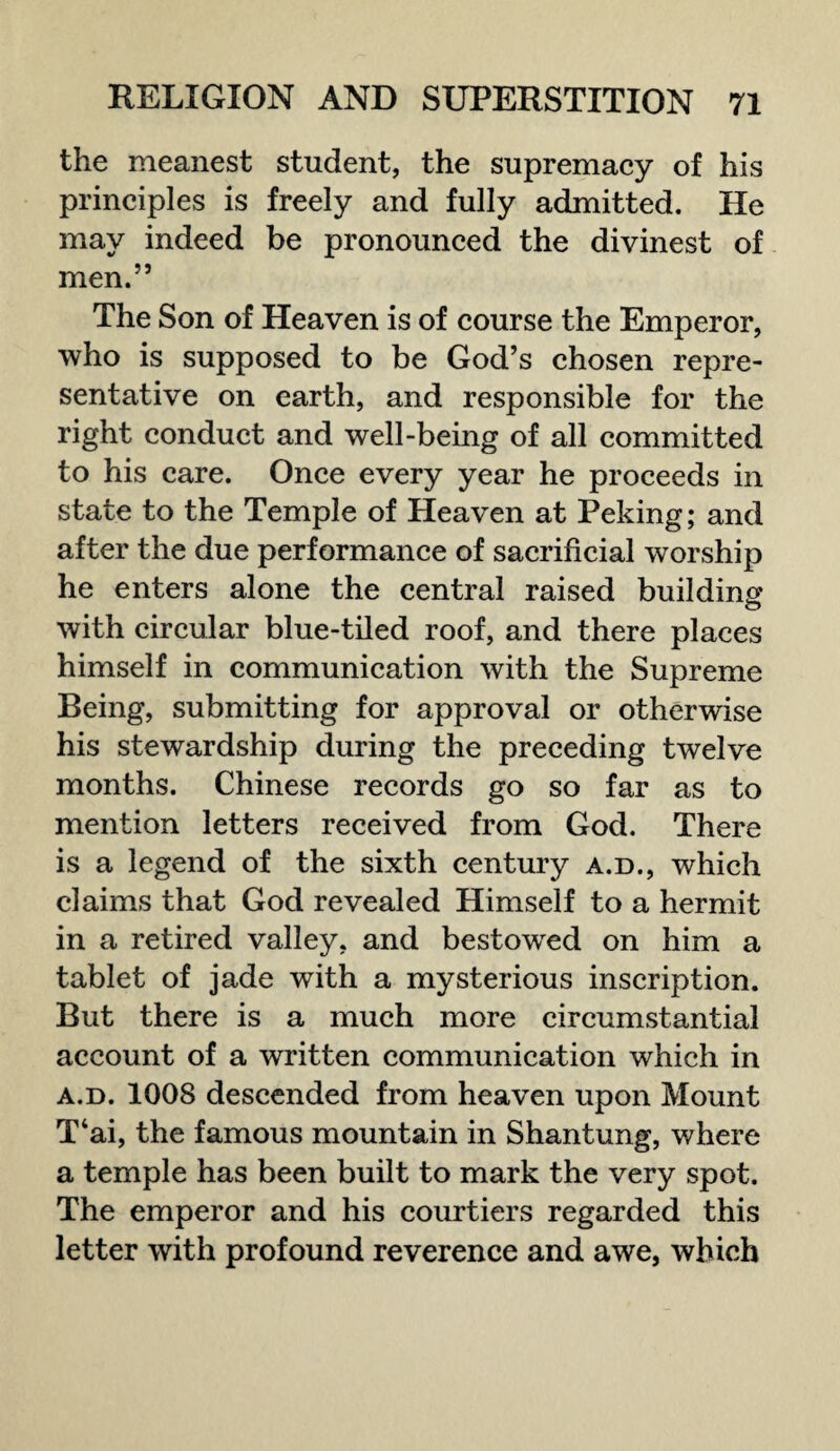 the meanest student, the supremacy of his principles is freely and fully admitted. He may indeed be pronounced the divinest of men.” The Son of Heaven is of course the Emperor, who is supposed to be God’s chosen repre¬ sentative on earth, and responsible for the right conduct and well-being of all committed to his care. Once every year he proceeds in state to the Temple of Heaven at Peking; and after the due performance of sacrificial worship he enters alone the central raised building with circular blue-tiled roof, and there places himself in communication with the Supreme Being, submitting for approval or otherwise his stewardship during the preceding twelve months. Chinese records go so far as to mention letters received from God. There is a legend of the sixth century a.d., which claims that God revealed Himself to a hermit in a retired valley, and bestowred on him a tablet of jade with a mysterious inscription. But there is a much more circumstantial account of a written communication which in a.d. 1008 descended from heaven upon Mount T‘ai, the famous mountain in Shantung, where a temple has been built to mark the very spot. The emperor and his courtiers regarded this letter with profound reverence and awe, which