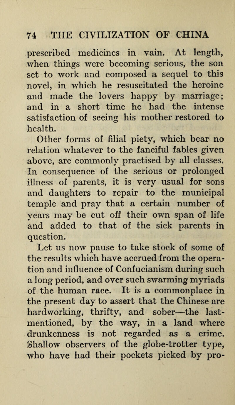 prescribed medicines in vain. At length, when things were becoming serious, the son set to work and composed a sequel to this novel, in which he resuscitated the heroine and made the lovers happy by marriage; and in a short time he had the intense satisfaction of seeing his mother restored to health. Other forms of filial piety, which bear no relation whatever to the fanciful fables given above, are commonly practised by all classes. In consequence of the serious or prolonged illness of parents, it is very usual for sons and daughters to repair to the municipal temple and pray that a certain number of years may be cut off their own span of life and added to that of the sick parents in question. Let us now pause to take stock of some of the results which have accrued from the opera¬ tion and influence of Confucianism during such a long period, and over such swarming myriads of the human race. It is a commonplace in the present day to assert that the Chinese are hardworking, thrifty, and sober—the last- mentioned, by the way, in a land where drunkenness is not regarded as a crime. Shallow observers of the globe-trotter type, who have had their pockets picked by pro-