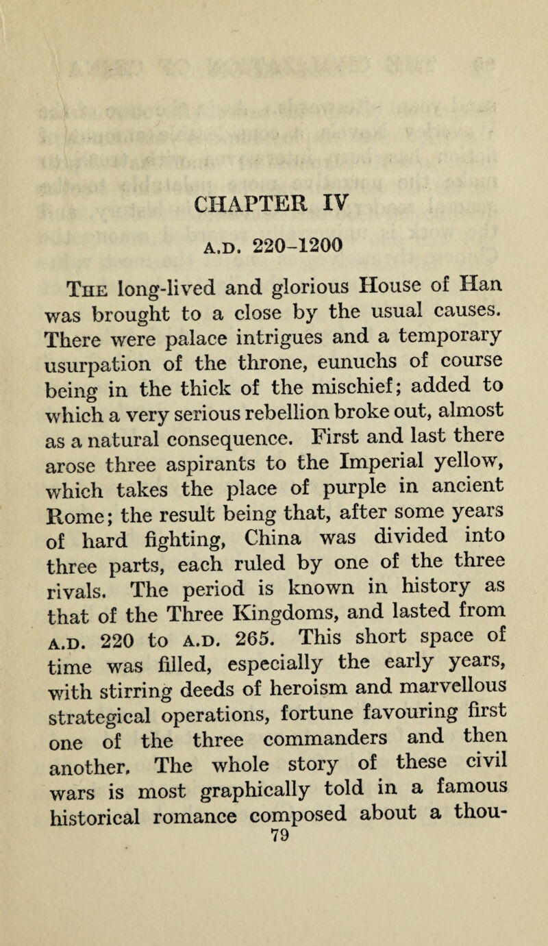 CHAPTER IV A.D. 220-1200 The long-lived and glorious House of Han was brought to a close by the usual causes. There were palace intrigues and a temporary usurpation of the throne, eunuchs of course being in the thick of the mischief; added to which a very serious rebellion broke out, almost as a natural consequence. First and last there arose three aspirants to the Imperial yellow, which takes the place of purple in ancient Rome; the result being that, after some years of hard fighting, China was divided into three parts, each ruled by one of the three rivals. The period is known in history as that of the Three Kingdoms, and lasted from a.d. 220 to a.d. 265. This short space of time was filled, especially the early years, with stirring deeds of heroism and marvellous strategical operations, fortune favouring first one of the three commanders and then another. The whole story of these civil wars is most graphically told in a famous historical romance composed about a thou-