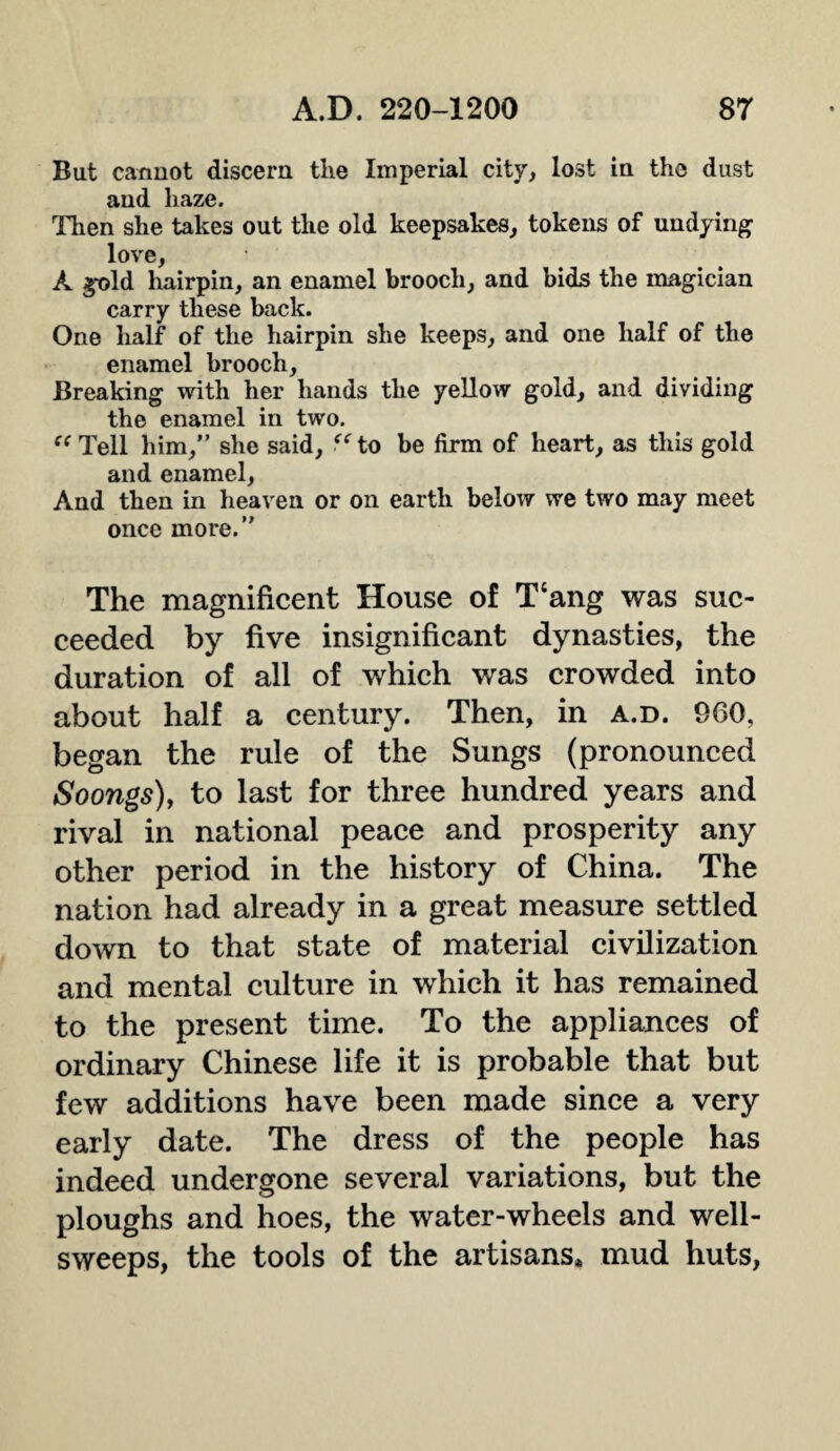 But cannot discern the Imperial city, lost in the dust and haze. Then she takes out the old keepsakes, tokens of undying love, A gold hairpin, an enamel brooch, and bids the magician carry these back. One half of the hairpin she keeps, and one half of the enamel brooch. Breaking with her hands the yellow gold, and dividing the enamel in two. “ Tell him,” she said, “to be firm of heart, as this gold and enamel, And then in heaven or on earth below we two may meet once more.” The magnificent House of T‘ang was suc¬ ceeded by five insignificant dynasties, the duration of all of which was crowded into about half a century. Then, in a.d. 960, began the rule of the Sungs (pronounced Soongs), to last for three hundred years and rival in national peace and prosperity any other period in the history of China. The nation had already in a great measure settled down to that state of material civilization and mental culture in which it has remained to the present time. To the appliances of ordinary Chinese life it is probable that but few additions have been made since a very early date. The dress of the people has indeed undergone several variations, but the ploughs and hoes, the water-wheels and well- sweeps, the tools of the artisans, mud huts,