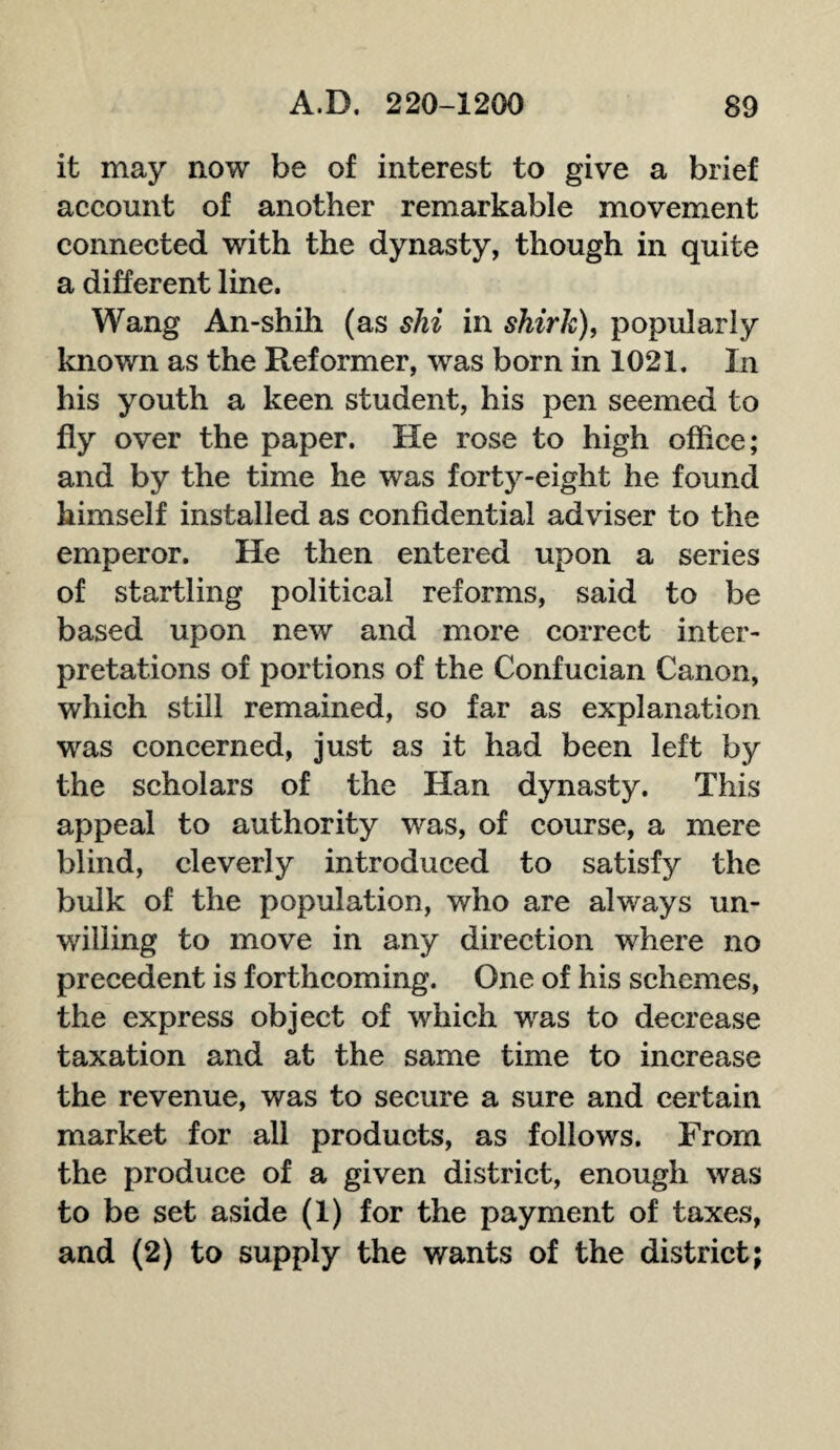 it may now be of interest to give a brief account of another remarkable movement connected with the dynasty, though in quite a different line. Wang An-shih (as ski in shirk), popularly known as the Reformer, was born in 1021. In his youth a keen student, his pen seemed to fly over the paper. He rose to high office; and by the time he was forty-eight he found himself installed as confidential adviser to the emperor. He then entered upon a series of startling political reforms, said to be based upon new and more correct inter¬ pretations of portions of the Confucian Canon, which still remained, so far as explanation was concerned, just as it had been left by the scholars of the Han dynasty. This appeal to authority was, of course, a mere blind, cleverly introduced to satisfy the bulk of the population, who are always un¬ willing to move in any direction where no precedent is forthcoming. One of his schemes, the express object of which was to decrease taxation and at the same time to increase the revenue, was to secure a sure and certain market for all products, as follows. From the produce of a given district, enough was to be set aside (1) for the payment of taxes, and (2) to supply the wants of the district;