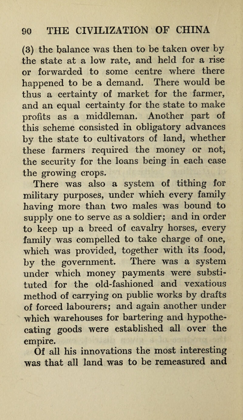 (3) the balance was then to be taken over by the state at a low rate, and held for a rise or forwarded to some centre where there happened to be a demand. There would be thus a certainty of market for the farmer, and an equal certainty for the state to make profits as a middleman. Another part of this scheme consisted in obligatory advances by the state to cultivators of land, whether these farmers required the money or not, the security for the loans being in each case the growing crops. There was also a system of tithing for military purposes, under which every family having more than two males was bound to supply one to serve as a soldier; and in order to keep up a breed of cavalry horses, every family was compelled to take charge of one, which was provided, together with its food, by the government. There was a system under which money payments were substi¬ tuted for the old-fashioned and vexatious method of carrying on public works by drafts of forced labourers; and again another under which warehouses for bartering and hypothe¬ cating goods were established all over the empire. Of all his innovations the most interesting was that all land was to be remeasured and