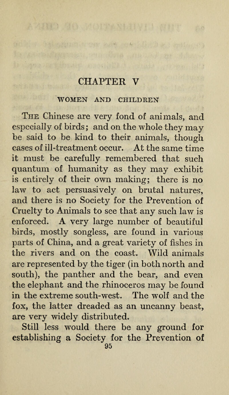 CHAPTER V WOMEN AND CHILDREN The Chinese are very fond of animals, and especially of birds; and on the whole they may be said to be kind to their animals, though cases of ill-treatment occur. At the same time it must be carefully remembered that such quantum of humanity as they may exhibit is entirely of their own making; there is no law to act persuasively on brutal natures, and there is no Society for the Prevention of Cruelty to Animals to see that any such law is enforced. A very large number of beautiful birds, mostly songless, are found in various parts of China, and a great variety of fishes in the rivers and on the coast. Wild animals are represented by the tiger (in both north and south), the panther and the bear, and even the elephant and the rhinoceros may be found in the extreme south-west. The wolf and the fox, the latter dreaded as an uncanny beast, are very widely distributed. Still less would there be any ground for establishing a Society for the Prevention of