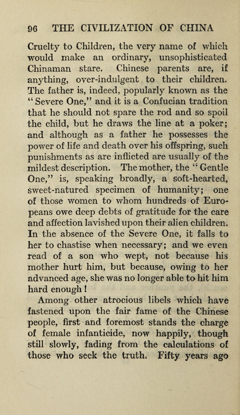 Cruelty to Children, the very name of which would make an ordinary, unsophisticated Chinaman stare. Chinese parents are, if anything, over-indulgent to their children. The father is, indeed, popularly known as the “ Severe One,” and it is a Confueian tradition that he should not spare the rod and so spoil the child, but he draws the line at a poker; and although as a father he possesses the power of life and death over his offspring, such punishments as are inflicted are usually of the mildest description. The mother, the “ Gentle One,” is, speaking broadly, a soft-hearted, sweet-natured specimen of humanity; one of those women to whom hundreds of Euro¬ peans owe deep debts of gratitude for the care and affection lavished upon their alien children. In the absence of the Severe One, it falls to her to chastise when necessary; and we even read of a son who wept, not because his mother hurt him, but because, owing to her advanced age, she was no longer able to hit him hard enough! Among other atrocious libels wrhich have fastened upon the fair fame of the Chinese people, first and foremost stands the charge of female infanticide, now happily, though still slowly, fading from the calculations of those who seek the truth. Fifty years ago