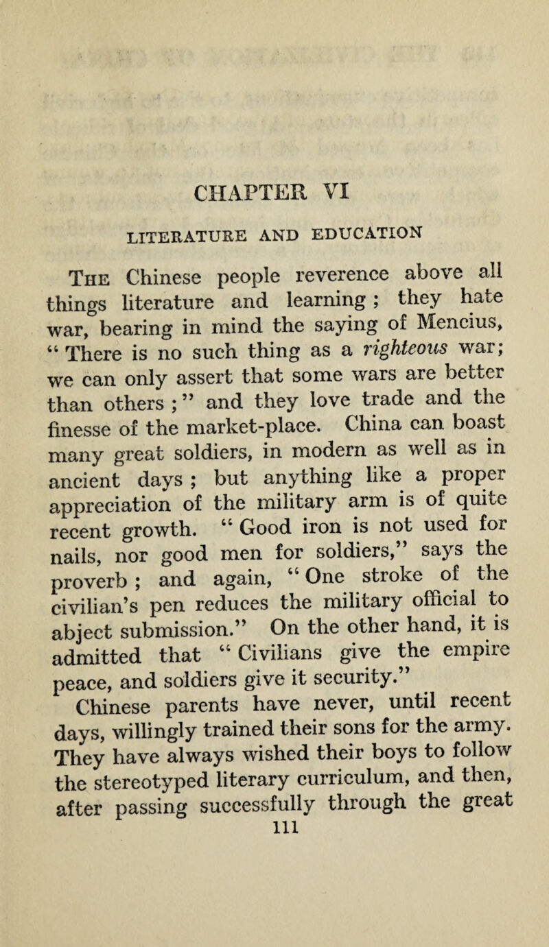 CHAPTER VI LITERATURE AND EDUCATION The Chinese people reverence above all things literature and learning ; they hate war, bearing in mind the saying of Mencius, 44 There is no such thing as a righteous war; we can only assert that some wars are better than others ; ” and they love trade and the finesse of the market-place. China can boast many great soldiers, in modern as well as in ancient days ; but anything like a proper appreciation of the military arm is of quite recent growth. 44 Good iron is not used for nails, nor good men for soldiers,” says the proverb ; and again, “ One stroke of the civilian’s pen reduces the military official to abject submission.” On the other hand, it is admitted that “ Civilians give the empire peace, and soldiers give it security.” Chinese parents have never, until recent days, willingly trained their sons for the army. They have always wished their boys to follow the stereotyped literary curriculum, and then, after passing successfully through the great ill