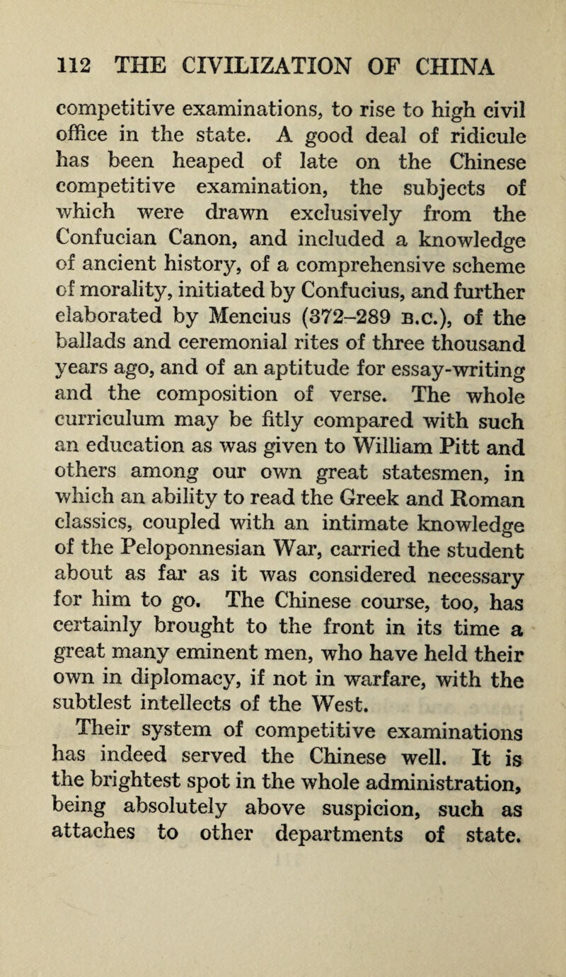 competitive examinations, to rise to high civil office in the state. A good deal of ridicule has been heaped of late on the Chinese competitive examination, the subjects of which were drawn exclusively from the Confucian Canon, and included a knowledge of ancient history, of a comprehensive scheme of morality, initiated by Confucius, and further elaborated by Mencius (372-289 b.c.), of the ballads and ceremonial rites of three thousand years ago, and of an aptitude for essay-writing and the composition of verse. The whole curriculum may be fitly compared with such an education as was given to William Pitt and others among our own great statesmen, in which an ability to read the Greek and Roman classics, coupled with an intimate knowledge of the Peloponnesian War, carried the student about as far as it was considered necessary for him to go. The Chinese course, too, has certainly brought to the front in its time a great many eminent men, who have held their own in diplomacy, if not in warfare, with the subtlest intellects of the West. Their system of competitive examinations has indeed served the Chinese well. It is the brightest spot in the whole administration, being absolutely above suspicion, such as attaches to other departments of state.