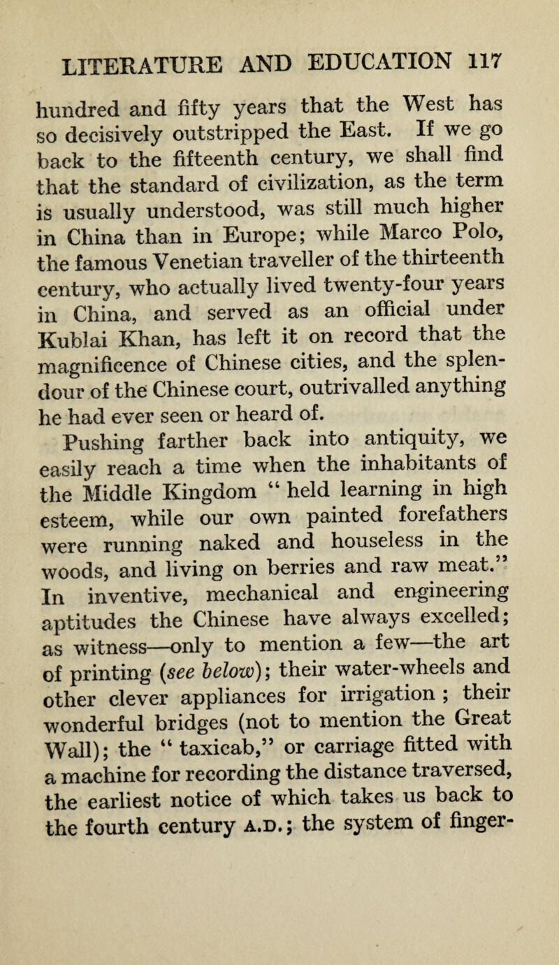 hundred and fifty years that the West has so decisively outstripped the East. If we go back to the fifteenth century, we shall find that the standard of civilization, as the term is usually understood, was still much higher in China than in Europe; while Marco Polo, the famous Venetian traveller of the thirteenth century, who actually lived twenty-four years in China, and served as an official under Kublai Khan, has left it on record that the magnificence of Chinese cities, and the splen¬ dour of the Chinese court, outrival led anything he had ever seen or heard of. Pushing farther back into antiquity, we easily reach a time when the inhabitants of the Middle Kingdom 4 4 held learning in high esteem, while our own painted forefathers were running naked and houseless in the woods, and living on berries and raw meat.5’ In inventive, mechanical and engineering aptitudes the Chinese have always excelled; as witness—only to mention a few—the art of printing (see below); their water-wheels and other clever appliances for irrigation ; their wonderful bridges (not to mention the Great Wall); the 44 taxicab,” or carriage fitted with a machine for recording the distance traversed, the earliest notice of which takes us back to the fourth century a.d.; the system of finger-