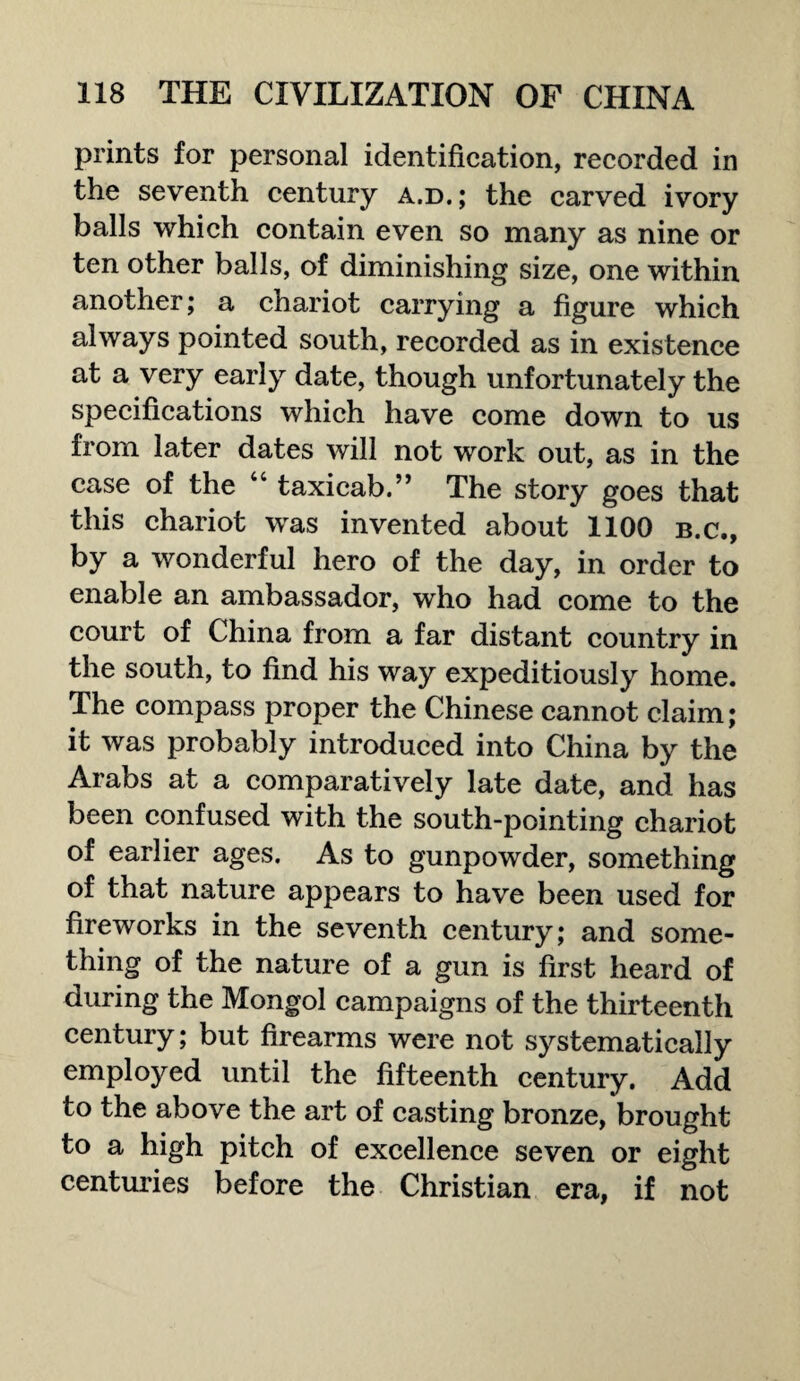 prints for personal identification, recorded in the seventh century a.d.; the carved ivory balls which contain even so many as nine or ten other balls, of diminishing size, one within another; a chariot carrying a figure which always pointed south, recorded as in existence at a very early date, though unfortunately the specifications which have come down to us from later dates will not work out, as in the case of the “ taxicab.” The story goes that this chariot was invented about 1100 b.c., by a wonderful hero of the day, in order to enable an ambassador, who had come to the court of China from a far distant country in the south, to find his way expeditiously home. The compass proper the Chinese cannot claim; it was probably introduced into China by the Arabs at a comparatively late date, and has been confused with the south-pointing chariot of earlier ages. As to gunpowder, something of that nature appears to have been used for fireworks in the seventh century; and some¬ thing of the nature of a gun is first heard of during the Mongol campaigns of the thirteenth century; but firearms were not systematically employed until the fifteenth century. Add to the above the art of casting bronze, brought to a high pitch of excellence seven or eight centuries before the Christian era, if not