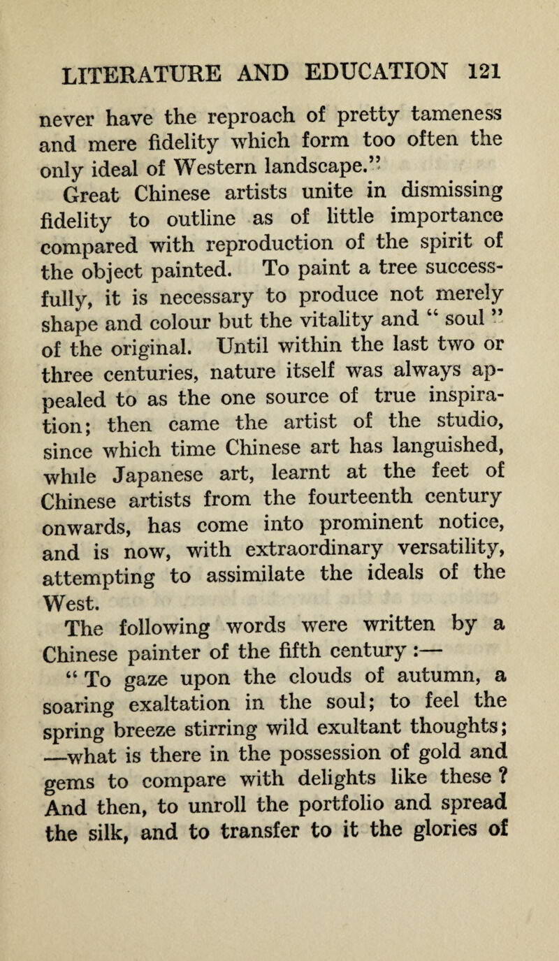 never have the reproach of pretty tameness and mere fidelity which form too often the only ideal of Western landscape.” Great Chinese artists unite in dismissing fidelity to outline as of little importance compared with reproduction of the spirit of the object painted. To paint a tree success¬ fully, it is necessary to produce not merely shape and colour but the vitality and soul of the original. Until within the last two or three centuries, nature itself was always ap¬ pealed to as the one source of true inspira¬ tion; then came the artist of the studio, since which time Chinese art has languished, while Japanese art, learnt at the feet of Chinese artists from the fourteenth century onwards, has come into prominent notice, and is now, with extraordinary versatility, attempting to assimilate the ideals of the West. The following words were written by a Chinese painter of the fifth century “ To gaze upon the clouds of autumn, a soaring exaltation in the soul; to feel the spring breeze stirring wild exultant thoughts; —what is there in the possession of gold and gems to compare with delights like these ? And then, to unroll the portfolio and spread the silk, and to transfer to it the glories of