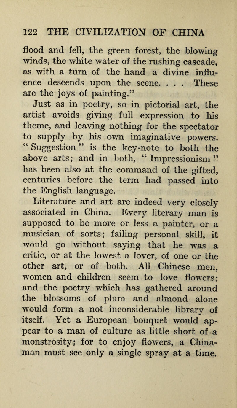 flood and fell, the green forest, the blowing winds, the white water of the rushing cascade, as with a turn of the hand a divine influ¬ ence descends upon the scene. . . . These are the joys of painting.” Just as in poetry, so in pictorial art, the artist avoids giving full expression to his theme, and leaving nothing for the spectator to supply by his own imaginative powers. “ Suggestion 55 is the key-note to both the above arts; and in both, “ Impressionism ” has been also at the command of the gifted, centuries before the term had passed into the English language. Literature and art are indeed very closely associated in China. Every literary man is supposed to be more or less a painter, or a musician of sorts; failing personal skill, it would go without saying that he was a critic, or at the lowest a lover, of one or the other art, or of both. All Chinese men, women and children seem to love flowers; and the poetry which has gathered around the blossoms of plum and almond alone would form a not inconsiderable library of itself. Yet a European bouquet would ap¬ pear to a man of culture as little short of a monstrosity; for to enjoy flowers, a China¬ man must see only a single spray at a time.