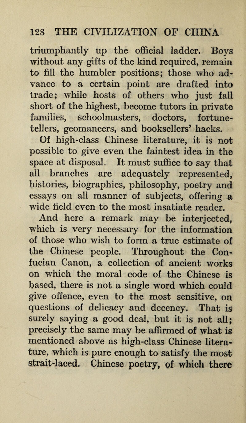 triumphantly up the official ladder. Boys without any gifts of the kind required, remain to fill the humbler positions; those who ad¬ vance to a certain point are drafted into trade; while hosts of others who just fall short of the highest, become tutors in private families, schoolmasters, doctors, fortune¬ tellers, geomancers, and booksellers’ hacks. Of high-class Chinese literature, it is not possible to give even the faintest idea in the space at disposal, It must suffice to say that all branches are adequately represented, histories, biographies, philosophy, poetry and essays on all manner of subjects, offering a wide field even to the most insatiate reader. And here a remark may be interjected, which is very necessary for the information of those who wish to form a true estimate of the Chinese people. Throughout the Con- fucian Canon, a collection of ancient works on which the moral code of the Chinese is based, there is not a single word which could give offence, even to the most sensitive, on questions of delicacy and decency. That is surely saying a good deal, but it is not all; precisely the same may be affirmed of what is mentioned above as high-class Chinese litera¬ ture, which is pure enough to satisfy the most strait-laced. Chinese poetry, of which there