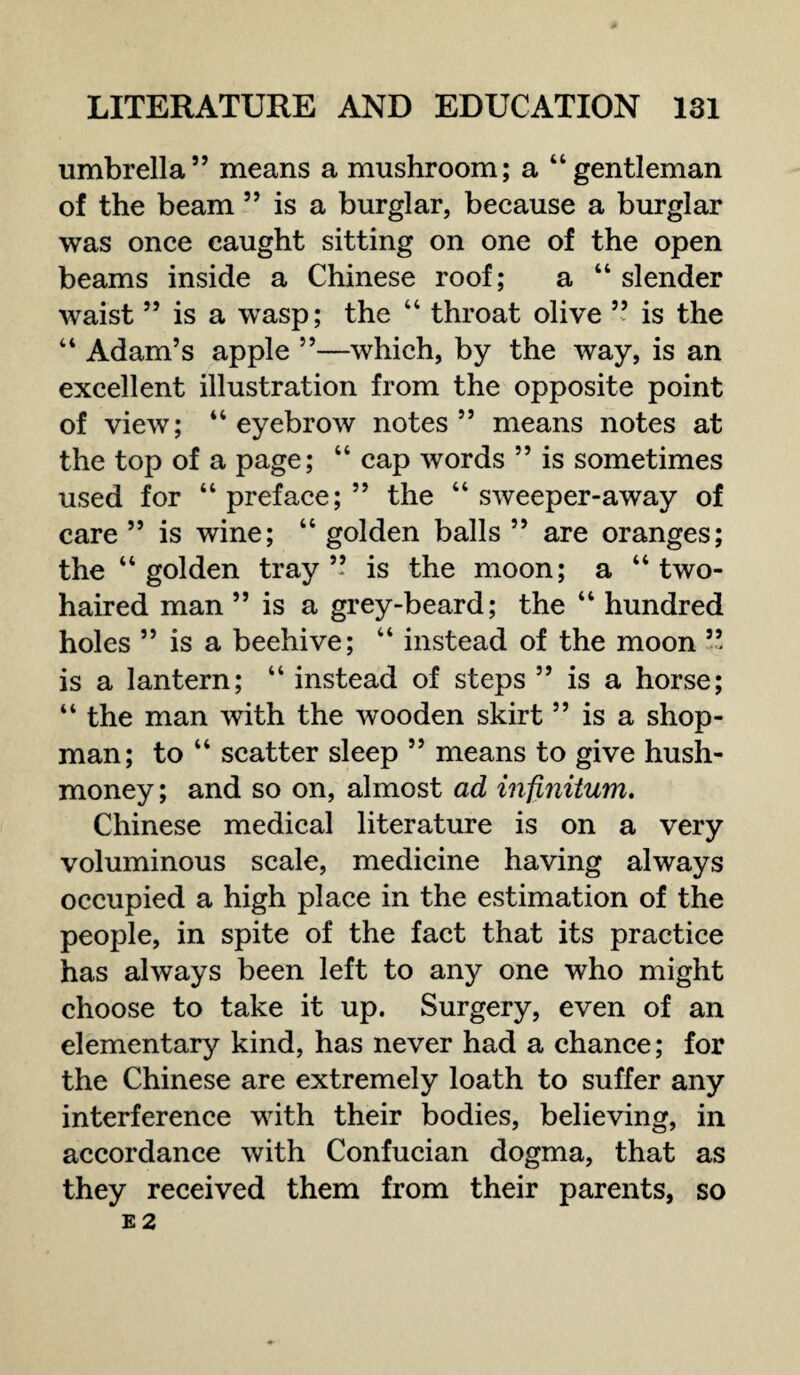 umbrella” means a mushroom; a “gentleman of the beam ” is a burglar, because a burglar was once caught sitting on one of the open beams inside a Chinese roof; a “ slender waist ” is a wasp; the “ throat olive ” is the “ Adam’s apple ”—which, by the way, is an excellent illustration from the opposite point of view; “eyebrow notes” means notes at the top of a page; “ cap words ” is sometimes used for “preface;” the “ sweeper-away of care ” is wine; “ golden balls ” are oranges; the “golden tray” is the moon; a “two¬ haired man ” is a grey-beard; the “ hundred holes ” is a beehive; “ instead of the moon ” is a lantern; “ instead of steps ” is a horse; “ the man with the wooden skirt ” is a shop¬ man; to “ scatter sleep ” means to give hush- money ; and so on, almost ad infinitum. Chinese medical literature is on a very voluminous scale, medicine having always occupied a high place in the estimation of the people, in spite of the fact that its practice has always been left to any one who might choose to take it up. Surgery, even of an elementary kind, has never had a chance; for the Chinese are extremely loath to suffer any interference with their bodies, believing, in accordance with Confucian dogma, that as they received them from their parents, so E 2