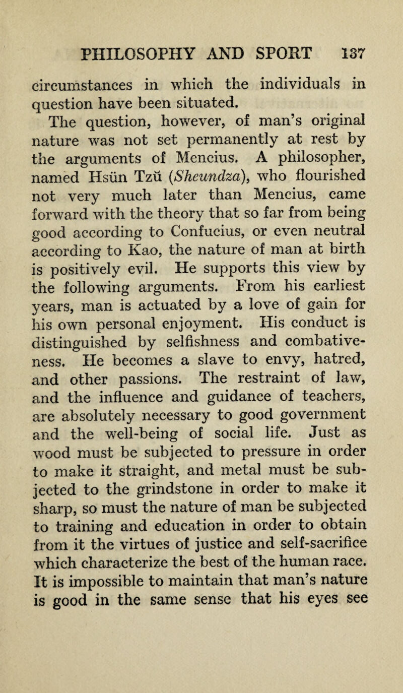 circumstances in which the individuals in question have been situated. The question, however, of man’s original nature was not set permanently at rest by the arguments of Mencius. A philosopher, named Hsiin Tzu (Sheundza), who flourished not very much later than Mencius, came forward with the theory that so far from being good according to Confucius, or even neutral according to Kao, the nature of man at birth is positively evil. He supports this view by the following arguments. From his earliest years, man is actuated by a love of gain for his own personal enjoyment. His conduct is distinguished by selfishness and combative¬ ness. He becomes a slave to envy, hatred, and other passions. The restraint of law, and the influence and guidance of teachers, are absolutely necessary to good government and the well-being of social life. Just as wood must be subjected to pressure in order to make it straight, and metal must be sub¬ jected to the grindstone in order to make it sharp, so must the nature of man be subjected to training and education in order to obtain from it the virtues of justice and self-sacrifice which characterize the best of the human race. It is impossible to maintain that man’s nature is good in the same sense that his eyes see