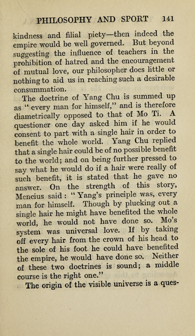 kindness and filial piety—then indeed the empire would be well governed. But beyond suggesting the influence of teachers in the prohibition of hatred and the encouragement of mutual love, our philosopher does little or nothing to aid us in reaching such a desirable consummation. The doctrine of Yang Chu is summed up as “ every man for himself,” and is therefore diametrically opposed to that of Mo Ti. A questioner one day asked him if he would consent to part with a single hair in order to benefit the whole world. Yang Chu replied that a single hair could be of no possible benefit to the world; and on being further pressed to say what he would do if a hair were really of such benefit, it is stated that he gave no answer. On the strength of this stoiy, Mencius said : “ Yang’s principle was, every man for himself. Though by plucking out a single hair he might have benefited the whole world, he would not have done so. Mo’s system was universal love. If by taking off every hair from the crown of his head to the sole of his foot he could have benefited the empire, he would have done so. Neither of these two doctrines is sound; a middle course is the right one.” The origin of the visible universe is a ques-